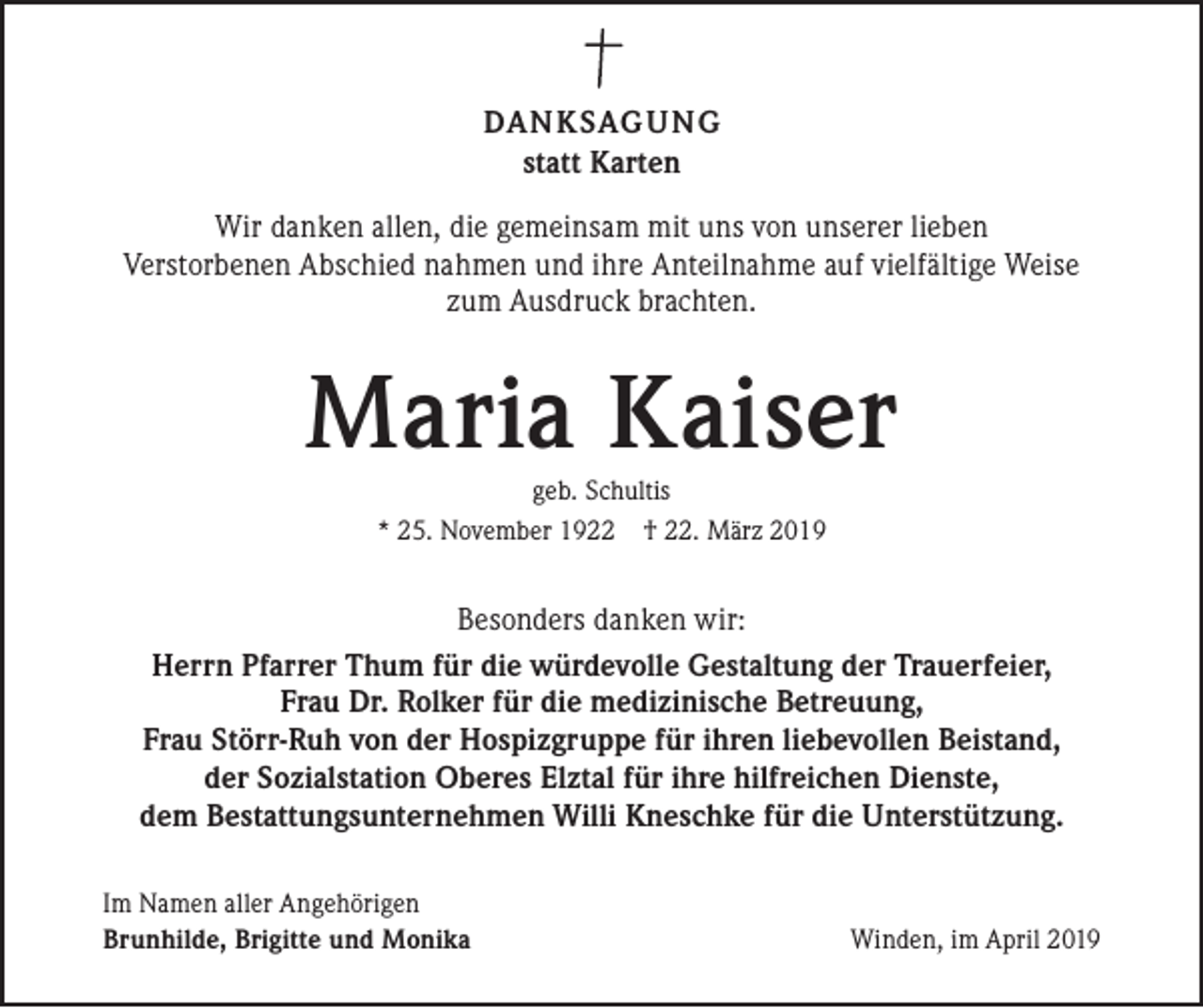 <p>DANKSAGUNG<br />statt Karten<br />Wir danken allen, die gemeinsam mit uns von unserer lieben<br />Verstorbenen Abschied nahmen und ihre Anteilnahme auf vielfältige Weise<br />zum Ausdruck brachten.</p><p>Maria Kaiser<br />geb. Schultis<br />* 25. November 1922 † 22. März 2019</p><p>Besonders danken wir:<br />Herrn Pfarrer Thum für die würdevolle Gestaltung der Trauerfeier,<br />Frau Dr. Rolker für die medizinische Betreuung,<br />Frau Störr-Ruh von der Hospizgruppe für ihren liebevollen Beistand,<br />der Sozialstation Oberes Elztal für ihre hilfreichen Dienste,<br />dem Bestattungsunternehmen Willi Kneschke für die Unterstützung.<br />Im Namen aller Angehörigen<br />Brunhilde, Brigitte und Monika</p><p>Winden, im April 2019</p>