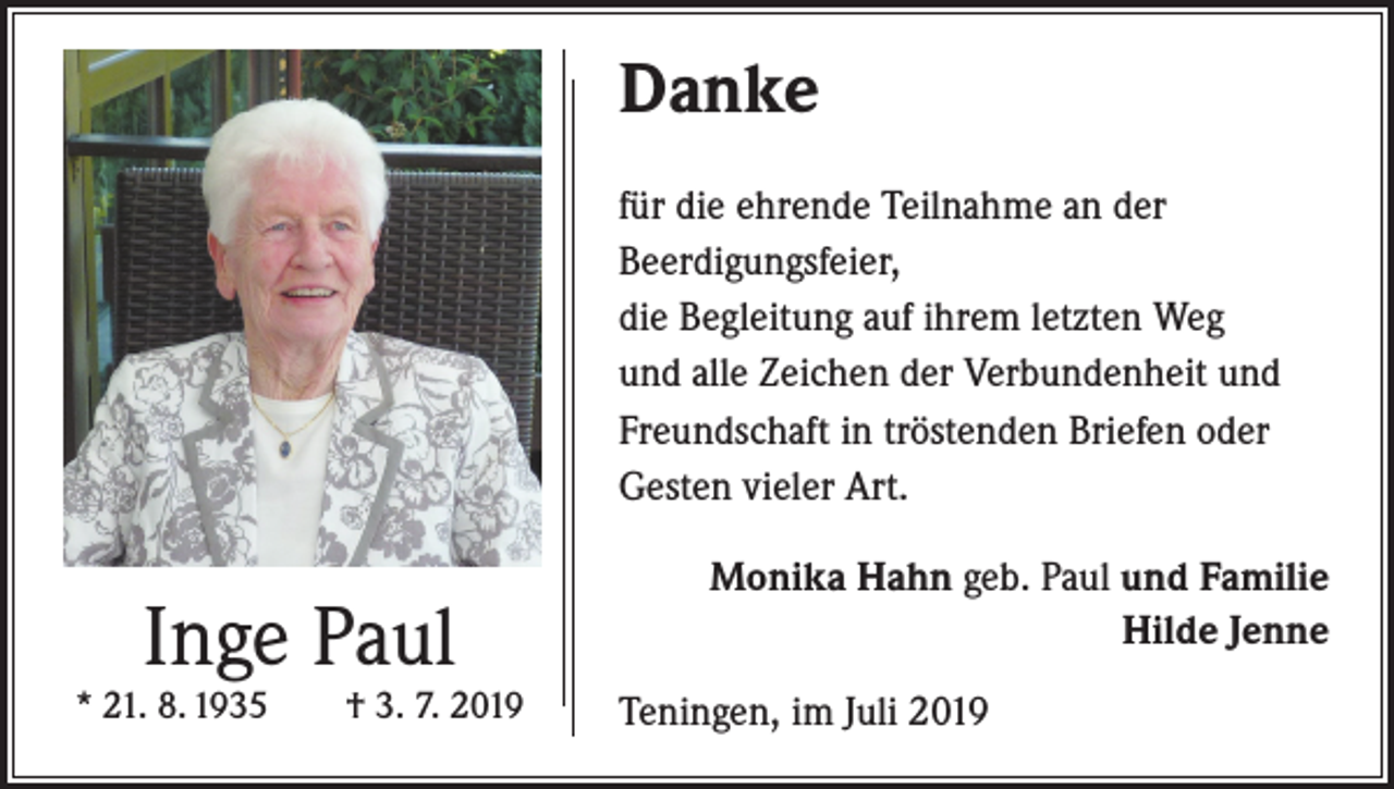 <p>Danke<br />für die ehrende Teilnahme an der<br />Beerdigungsfeier,<br />die Begleitung auf ihrem letzten Weg<br />und alle Zeichen der Verbundenheit und<br />Freundschaft in tröstenden Briefen oder<br />Gesten vieler Art.</p><p>Inge Paul</p><p>* 21. 8. 1935 † 3. 7. 2019</p><p>Monika Hahn geb. Paul und Familie<br />Hilde Jenne<br />Teningen, im Juli 2019</p>