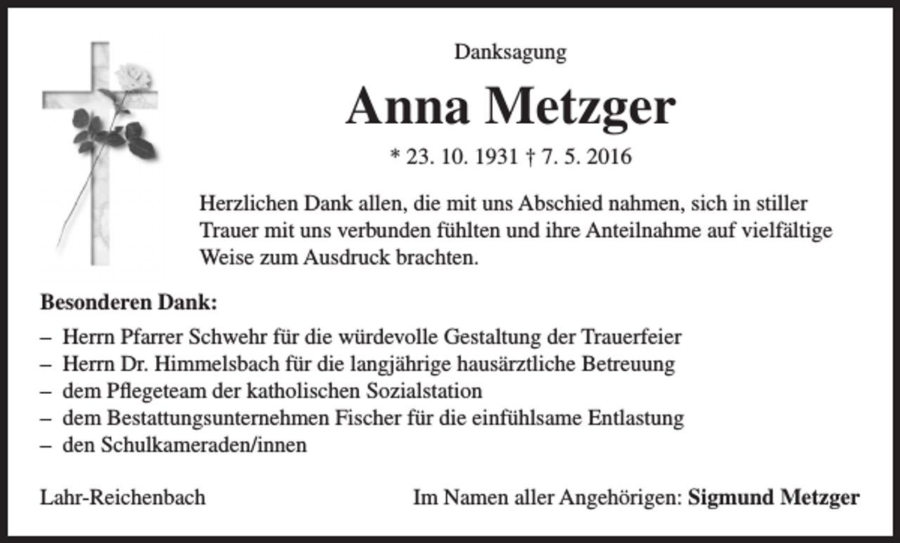 <p>Danksagung</p><p>Anna Metzger<br />* 23. 10. 1931 † 7. 5. 2016<br />Herzlichen Dank allen, die mit uns Abschied nahmen, sich in stiller<br />Trauer mit uns verbunden fühlten und ihre Anteilnahme auf vielfältige<br />Weise zum Ausdruck brachten.<br />Besonderen Dank:<br />– Herrn Pfarrer Schwehr für die würdevolle Gestaltung der Trauerfeier<br />– Herrn Dr. Himmelsbach für die langjährige hausärztliche Betreuung<br />– dem Pflegeteam der katholischen Sozialstation<br />– dem Bestattungsunternehmen Fischer für die einfühlsame Entlastung<br />– den Schulkameraden/innen<br />Lahr-Reichenbach</p><p>Im Namen aller Angehörigen: Sigmund Metzger</p>