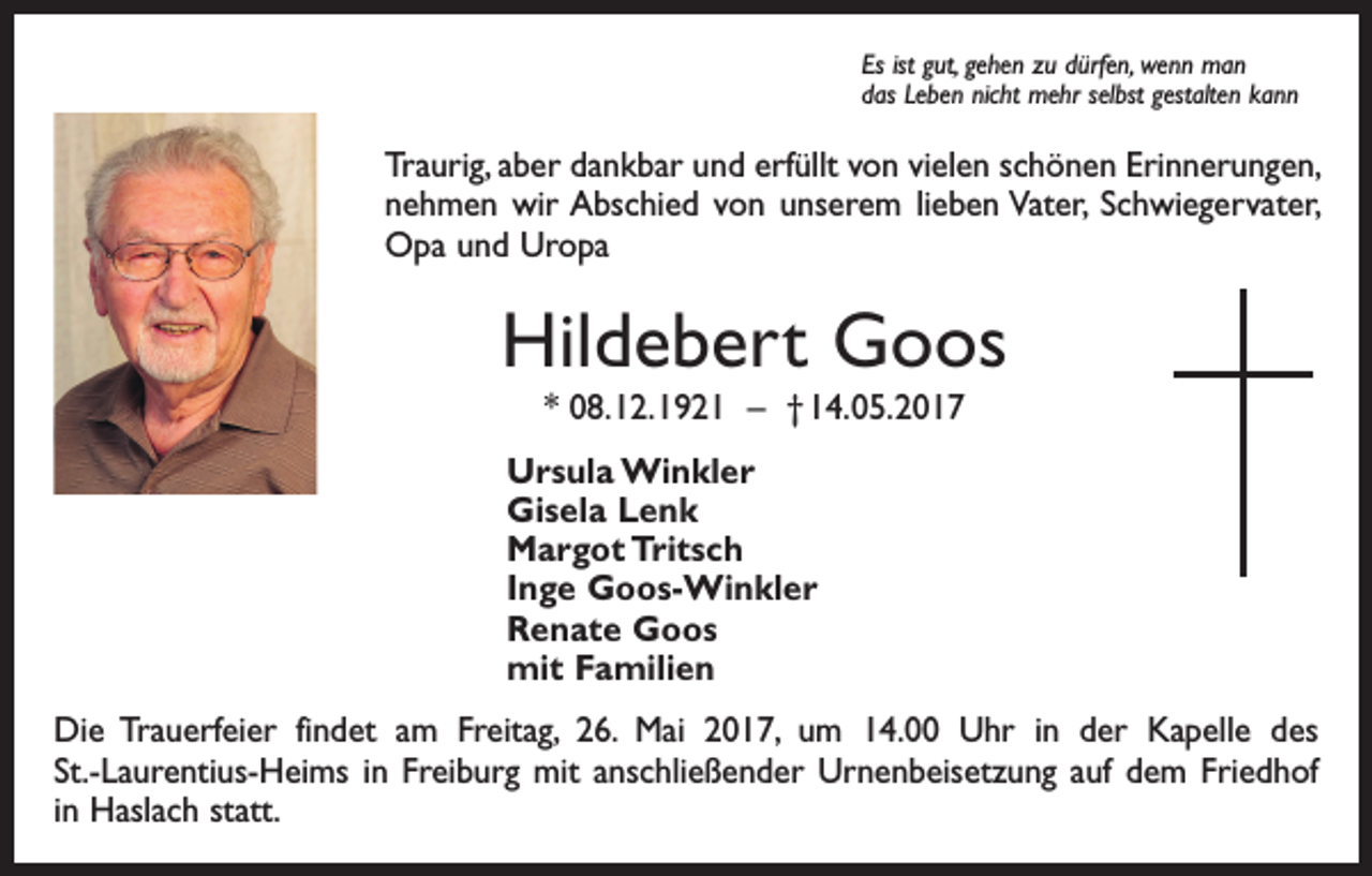 <p>Es ist gut, gehen zu dürfen, wenn man<br />das Leben nicht mehr selbst gestalten kann</p><p>Traurig, aber dankbar und erfüllt von vielen schönen Erinnerungen,<br />nehmen wir Abschied von unserem lieben Vater, ­Schwiegervater,<br />Opa und Uropa</p><p>Hildebert Goos<br />* 08. 12. 1921 – † 14. 05. 2017<br />Ursula Winkler<br />Gisela Lenk<br />Margot Tritsch<br />Inge Goos-Winkler<br />Renate Goos<br />mit Familien<br />Die Trauerfeier findet am Freitag, 26. Mai 2017, um 14.00 Uhr in der Kapelle des<br />St.-Laurentius-Heims in Freiburg mit anschließender Urnenbeisetzung auf dem Friedhof<br />in Haslach statt.</p>