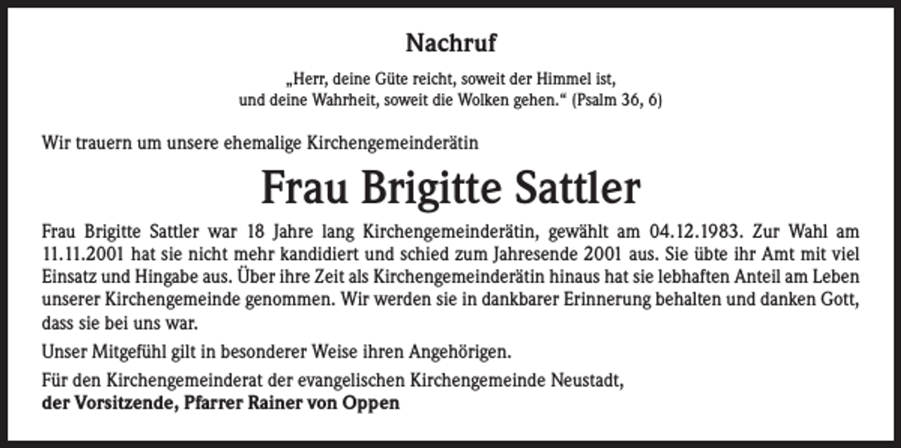 <p>Nachruf<br />„Herr, deine Güte reicht, soweit der Himmel ist,<br />und deine Wahrheit, soweit die Wolken gehen.“ (Psalm 36, 6)</p><p>Wir trauern um unsere ehemalige Kirchengemeinderätin</p><p>Frau Brigitte Sattler<br />Frau Brigitte Sattler war 18 Jahre lang Kirchengemeinderätin, gewählt am 04.12.1983. Zur Wahl am<br />11.11.2001 hat sie nicht mehr kandidiert und schied zum Jahresende 2001 aus. Sie übte ihr Amt mit viel<br />Einsatz und Hingabe aus. Über ihre Zeit als Kirchengemeinderätin hinaus hat sie lebhaften Anteil am Leben<br />unserer Kirchengemeinde genommen. Wir werden sie in dankbarer Erinnerung behalten und danken Gott,<br />dass sie bei uns war.<br />Unser Mitgefühl gilt in besonderer Weise ihren Angehörigen.<br />Für den Kirchengemeinderat der evangelischen Kirchengemeinde Neustadt,<br />der Vorsitzende, Pfarrer Rainer von Oppen</p>