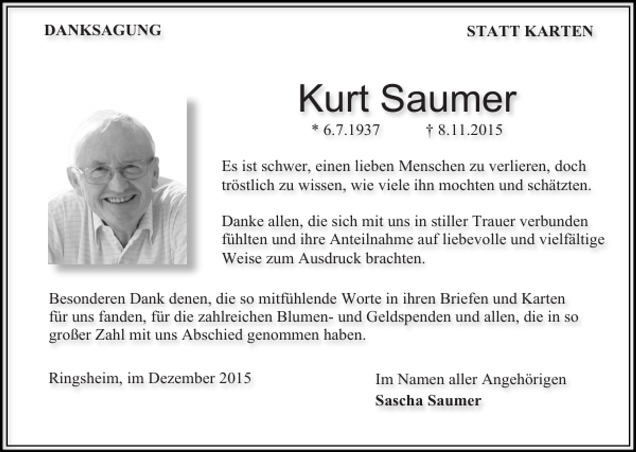 <p>DANKSAGUNG</p><p>STATT KARTEN</p><p>Kurt Saumer<br />* 6.7.1937</p><p>† 8.11.2015</p><p>Es ist schwer, einen lieben Menschen zu verlieren, doch<br />tröstlich zu wissen, wie viele ihn mochten und schätzten.<br />Danke allen, die sich mit uns in stiller Trauer verbunden<br />fühlten und ihre Anteilnahme auf liebevolle und vielfältige<br />Weise zum Ausdruck brachten.<br />Besonderen Dank denen, die so mitfühlende Worte in ihren Briefen und Karten<br />für uns fanden, für die zahlreichen Blumen- und Geldspenden und allen, die in so<br />großer Zahl mit uns Abschied genommen haben.<br />Ringsheim, im Dezember 2015</p><p>Im Namen aller Angehörigen<br />Sascha Saumer</p>