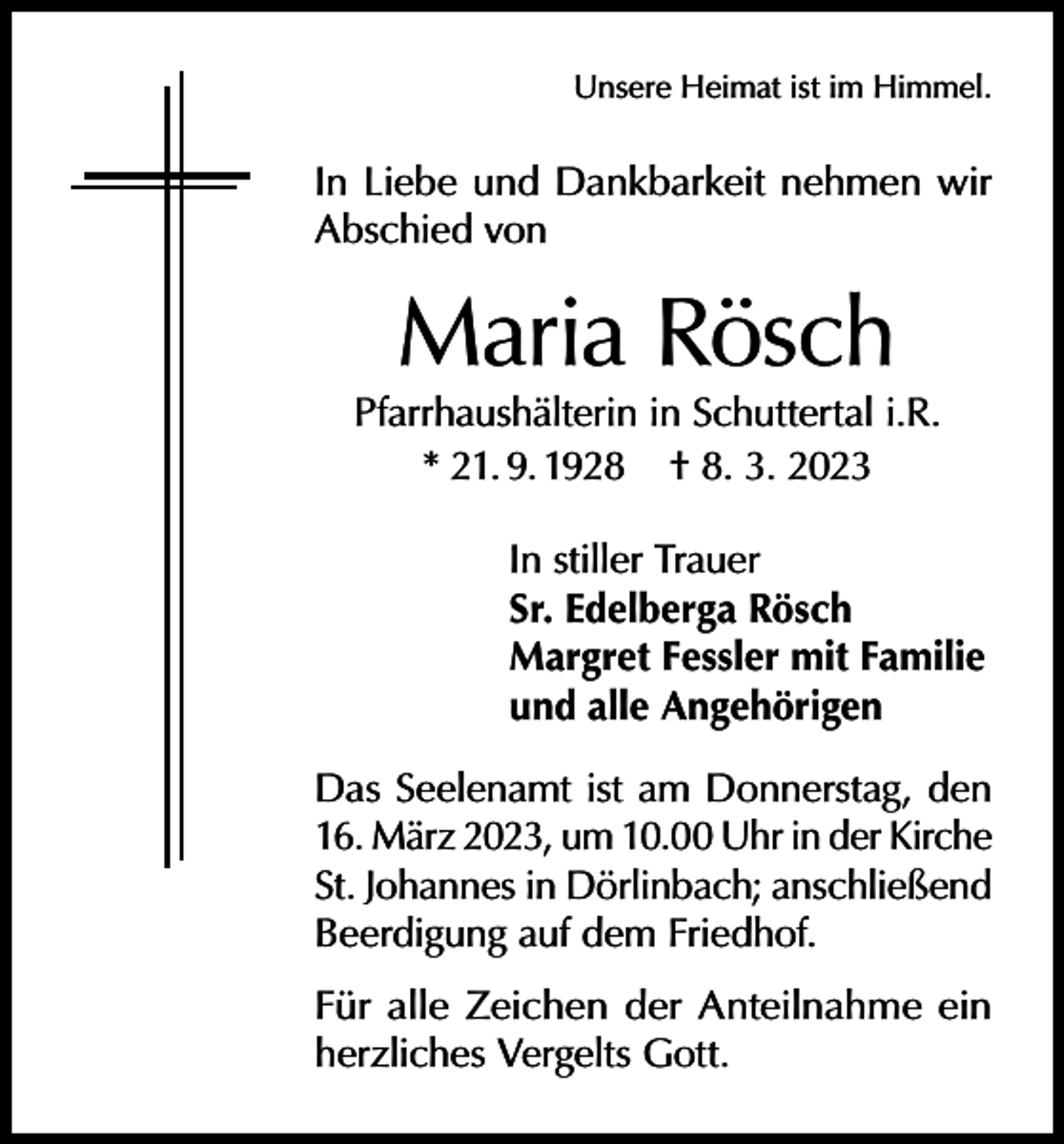 <p>Unsere Heimat ist im Himmel.</p><p>In Liebe und Dankbarkeit nehmen wir<br />Abschied von</p><p>Maria Rösch</p><p>Pfarrhaushälterin in Schuttertal i.R.<br />* 21. 9. 1928 † 8. 3. 2023<br />In stiller Trauer<br />Sr. Edelberga Rösch<br />Margret Fessler mit Familie<br />und alle Angehörigen<br />Das Seelenamt ist am Donnerstag, den<br />16. März 2023, um 10.00 Uhr in der Kirche<br />St. Johannes in Dörlinbach; anschließend<br />Beerdigung auf dem Friedhof.<br />Für alle Zeichen der Anteilnahme ein<br />herzliches Vergelts Gott.</p>