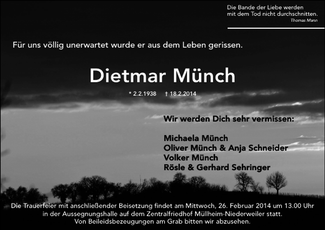 <p>Die Bande der Liebe werden<br />mit dem Tod nicht durchschnitten.<br />Thomas Mann</p><p>Für uns völlig unerwartet wurde er aus dem Leben gerissen.</p><p>Dietmar Münch<br />* 2.2.1938</p><p>† 18.2.2014</p><p>Wir werden Dich sehr vermissen:<br />Michaela Münch<br />Oliver Münch &amp; Anja Schneider<br />Volker Münch<br />Rösle &amp; Gerhard Sehringer</p><p>Die Trauerfeier mit anschließender Beisetzung findet am Mittwoch, 26. Februar 2014 um 13.00 Uhr<br />in der Aussegnungshalle auf dem Zentralfriedhof Müllheim-Niederweiler statt.<br />Von Beileidsbezeugungen am Grab bitten wir abzusehen.</p>