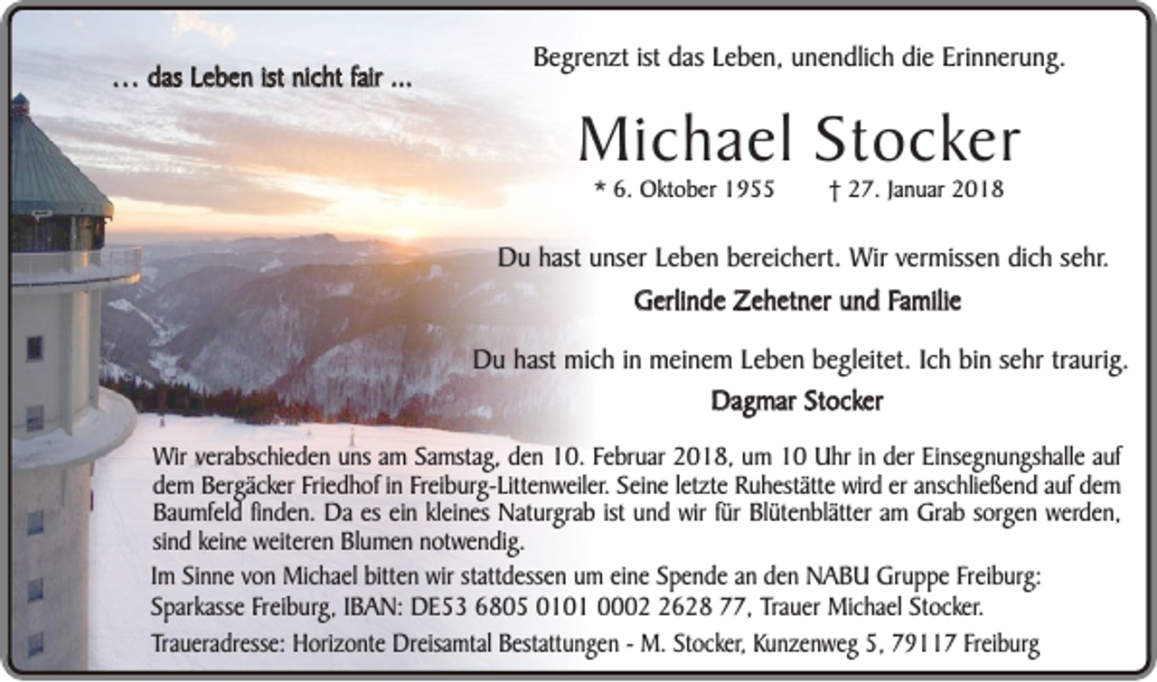 <p>… das Leben ist nicht fair ...</p><p>Begrenzt ist das Leben, unendlich die Erinnerung.</p><p>Michael Stocker<br />* 6. Oktober 1955</p><p>† 27. Januar 2018</p><p>Du hast unser Leben bereichert. Wir vermissen dich sehr.<br />Gerlinde Zehetner und Familie<br />Du hast mich in meinem Leben begleitet. Ich bin sehr traurig.<br />Dagmar Stocker<br />Wir verabschieden uns am Samstag, den 10. Februar 2018, um 10 Uhr in der Einsegnungshalle auf<br />dem Bergäcker Friedhof in Freiburg-Littenweiler. Seine letzte Ruhestätte wird er anschließend auf dem<br />Baumfeld finden. Da es ein kleines Naturgrab ist und wir für Blütenblätter am Grab sorgen werden,<br />sind keine weiteren Blumen notwendig.<br />Im Sinne von Michael bitten wir stattdessen um eine Spende an den NABU Gruppe Freiburg:<br />Sparkasse Freiburg, IBAN: DE53 6805 0101 000628 77, Trauer Michael Stocker.<br />Traueradresse: Horizonte Dreisamtal Bestattungen - M. Stocker, Kunzenweg 5, 79117 Freiburg</p>