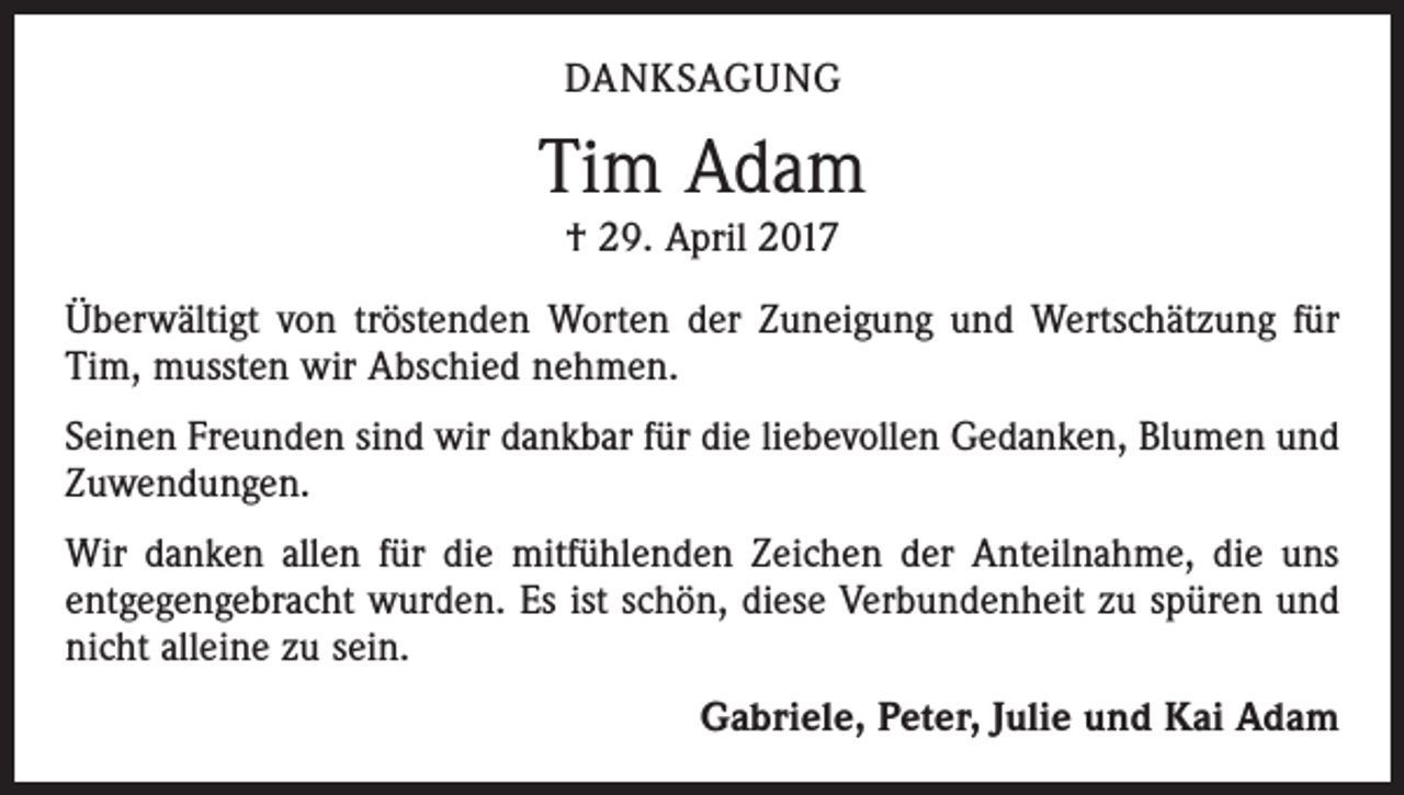<p>DANKSAGUNG</p><p>Tim Adam<br />† 29. April 2017<br />Überwältigt von tröstenden Worten der Zuneigung und Wertschätzung für<br />Tim, mussten wir Abschied nehmen.<br />Seinen Freunden sind wir dankbar für die liebevollen Gedanken, Blumen und<br />Zuwendungen.<br />Wir danken allen für die mitfühlenden Zeichen der Anteilnahme, die uns<br />­entgegengebracht wurden. Es ist schön, diese Verbundenheit zu spüren und<br />nicht alleine zu sein.</p><p>Gabriele, Peter, Julie und Kai Adam</p>