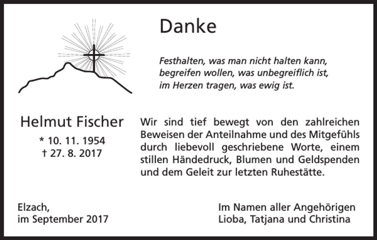 <p>Danke<br />Festhalten, was man nicht halten kann,<br />begreifen wollen, was unbegreiflich ist,<br />im Herzen tragen, was ewig ist.</p><p>Helmut Fischer<br />* 10. 11. 1954<br />† 27. 8. 2017</p><p>Elzach,<br />im September 2017</p><p>Wir sind tief bewegt von den zahlreichen<br />Beweisen der Anteilnahme und des Mitgefühls<br />durch liebevoll geschriebene Worte, einem<br />­stillen Händedruck, Blumen und Geldspenden<br />und dem Geleit zur letzten Ruhestätte.<br />Im Namen aller Angehörigen<br />Lioba, Tatjana und Christina</p>