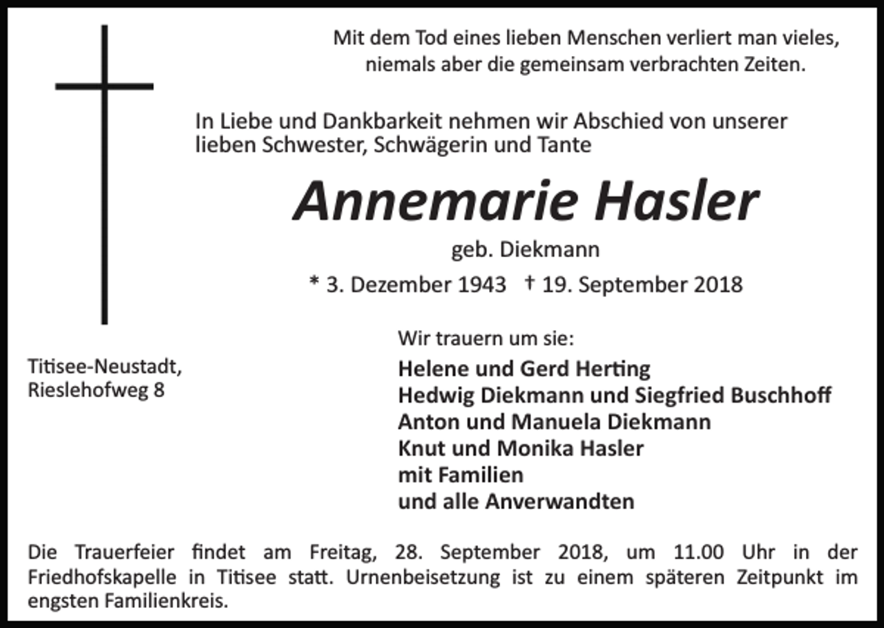 <p>Mit dem Tod eines lieben Menschen verliert man vieles,<br />niemals aber die gemeinsam verbrachten Zeiten.</p><p>In Liebe und Dankbarkeit nehmen wir Abschied von unserer<br />lieben Schwester, Schwägerin und Tante</p><p>Annemarie Hasler<br />geb. Diekmann<br />* 3. Dezember 1943 † 19. September 2018<br />Wir trauern um sie:<br />Ti�see­Neustadt,<br />Rieslehofweg 8</p><p>Helene und Gerd Her�ng<br />Hedwig Diekmann und Siegfried Buschhoﬀ<br />Anton und Manuela Diekmann<br />Knut und Monika Hasler<br />mit Familien<br />und alle Anverwandten</p><p>Die Trauerfeier ﬁndet am Freitag, 28. September 2018, um 11.00 Uhr in der<br />Friedhofskapelle in Ti�see sta�. Urnenbeisetzung ist zu einem späteren Zeitpunkt im<br />engsten Familienkreis.</p>