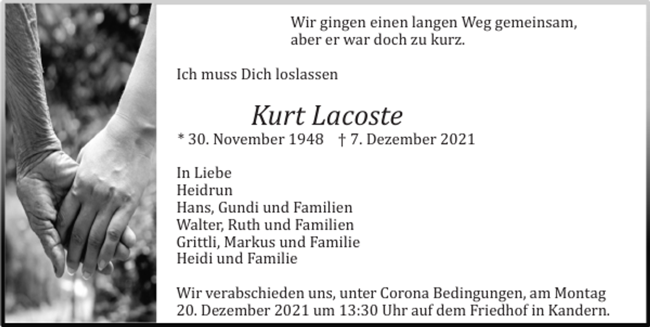 <p>Wir gingen einen langen Weg gemeinsam,<br />aber er war doch zu kurz.<br />Ich muss Dich loslassen</p><p>Kurt Lacoste<br />* 30. November 1948 † 7. Dezember 2021<br />In Liebe<br />Heidrun<br />Hans, Gundi und Familien<br />Walter, Ruth und Familien<br />Grittli, Markus und Familie<br />Heidi und Familie<br />Wir verabschieden uns, unter Corona Bedingungen, am Montag<br />20. Dezember 2021 um 13:30 Uhr auf dem Friedhof in Kandern.</p>