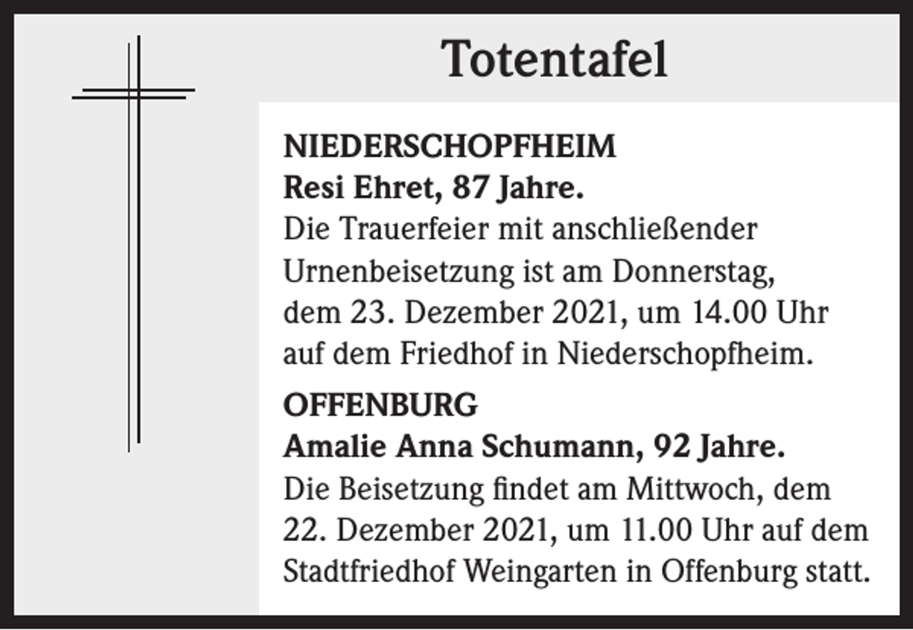 <p>Totentafel<br />Totentafel<br />NIEDERSCHOPFHEIM<br />Resi Ehret, 87 Jahre.<br />Die Trauerfeier mit anschließender<br />Urnenbeisetzung ist am Donnerstag,<br />dem 23. Dezember 2021, um 14.00 Uhr<br />auf dem Friedhof in Niederschopfheim.<br />OFFENBURG<br />Amalie Anna Schumann, 92 Jahre.<br />Die Beisetzung findet am Mittwoch, dem<br />22. Dezember 2021, um 11.00 Uhr auf dem<br />Stadtfriedhof Weingarten in Offenburg statt.</p>