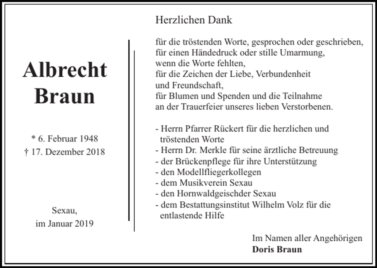 <p>Herzlichen Dank</p><p>Albrecht<br />Braun<br />* 6. Februar 1948<br />† 17. Dezember 2018</p><p>Sexau,<br />im Januar 2019</p><p>für die tröstenden Worte, gesprochen oder geschrieben,<br />für einen Händedruck oder stille Umarmung,<br />wenn die Worte fehlten,<br />für die Zeichen der Liebe, Verbundenheit<br />und Freundschaft,<br />für Blumen und Spenden und die Teilnahme<br />an der Trauerfeier unseres lieben Verstorbenen.<br />- Herrn Pfarrer Rückert für die herzlichen und<br />tröstenden Worte<br />- Herrn Dr. Merkle für seine ärztliche Betreuung<br />- der Brückenpflege für ihre Unterstützung<br />- den Modellfliegerkollegen<br />- dem Musikverein Sexau<br />- den Hornwaldgeischder Sexau<br />- dem Bestattungsinstitut Wilhelm Volz für die<br />entlastende Hilfe<br />Im Namen aller Angehörigen<br />Doris Braun</p>