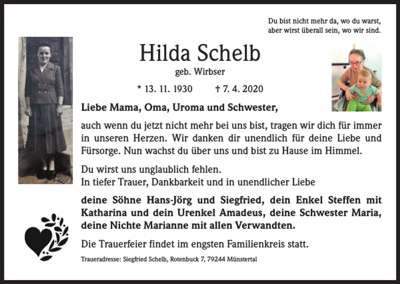<p>Du bist nicht mehr da, wo du warst,<br />aber wirst überall sein, wo wir sind.</p><p>Hilda Schelb<br />geb. Wirbser</p><p>* 13. 11. 1930</p><p>† 7. 4. 2020</p><p>Liebe Mama, Oma, Uroma und Schwester,<br />auch wenn du jetzt nicht mehr bei uns bist, tragen wir dich für immer<br />in unseren Herzen. Wir danken dir unendlich für deine Liebe und<br />Fürsorge. Nun wachst du über uns und bist zu Hause im Himmel.<br />Du wirst uns unglaublich fehlen.<br />In tiefer Trauer, Dankbarkeit und in unendlicher Liebe<br />deine Söhne Hans-Jörg und Siegfried, dein Enkel Steffen mit<br />Katharina und dein Urenkel Amadeus, deine Schwester Maria,<br />deine Nichte Marianne mit allen Verwandten.<br />Die Trauerfeier findet im engsten Familienkreis statt.<br />Traueradresse: Siegfried Schelb, Rotenbuck 7, 79244 Münstertal</p>