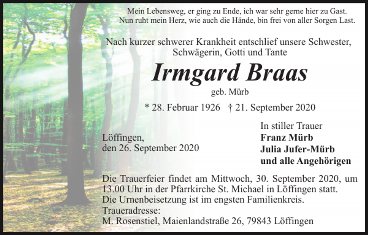 <p>Mein Lebensweg, er ging zu Ende, ich war sehr gerne hier zu Gast.<br />Nun ruht mein Herz, wie auch die Hände, bin frei von aller Sorgen Last.</p><p>Nach kurzer schwerer Krankheit entschlief unsere Schwester,<br />Schwägerin, Gotti und Tante</p><p>Irmgard Braas<br />geb. Mürb</p><p>* 28. Februar 1926 † 21. September 2020<br />Löffingen,<br />den 26. September 2020</p><p>In stiller Trauer<br />Franz Mürb<br />Julia Jufer-Mürb<br />und alle Angehörigen</p><p>Die Trauerfeier findet am Mittwoch, 30. September 2020, um<br />13.00 Uhr in der Pfarrkirche St. Michael in Löffingen statt.<br />Die Urnenbeisetzung ist im engsten Familienkreis.<br />Traueradresse:<br />M. Rosenstiel, Maienlandstraße 26, 79843 Löffingen</p>