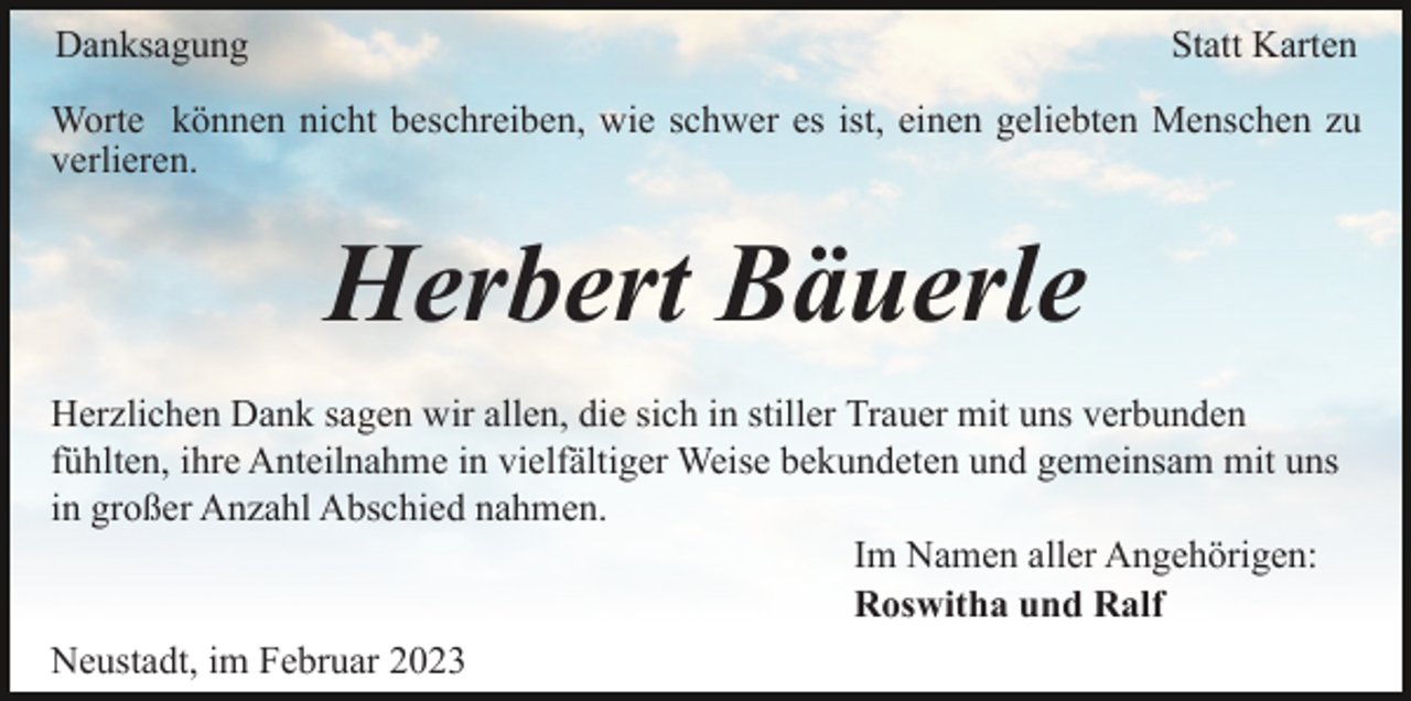 <p>Danksagung</p><p>Statt Karten</p><p>Worte können nicht beschreiben, wie schwer es ist, einen geliebten Menschen zu<br />verlieren.</p><p>Herbert Bäuerle<br />Herzlichen Dank sagen wir allen, die sich in stiller Trauer mit uns verbunden<br />fühlten, ihre Anteilnahme in vielfältiger Weise bekundeten und gemeinsam mit uns<br />in großer Anzahl Abschied nahmen.<br />Im Namen aller Angehörigen:<br />Roswitha und Ralf<br />Neustadt, im Februar 2023</p>