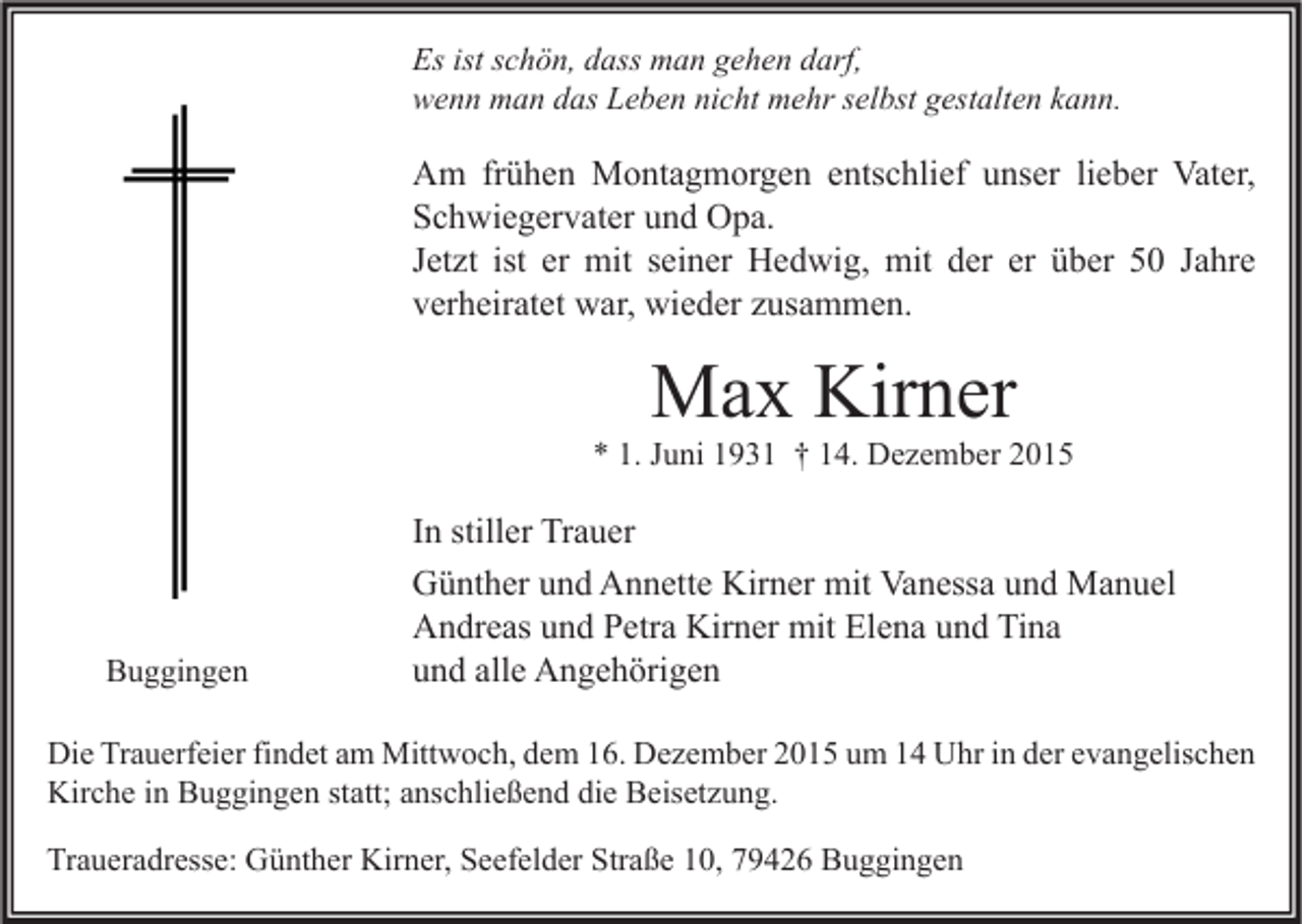 <p>Es ist schön, dass man gehen darf,<br />wenn man das Leben nicht mehr selbst gestalten kann.</p><p>Am frühen Montagmorgen entschlief unser lieber Vater,<br />Schwiegervater und Opa.<br />Jetzt ist er mit seiner Hedwig, mit der er über 50 Jahre<br />verheiratet war, wieder zusammen.</p><p>Max Kirner</p><p>* 1. Juni 1931 † 14. Dezember 2015</p><p>Buggingen</p><p>In stiller Trauer<br />Günther und Annette Kirner mit Vanessa und Manuel<br />Andreas und Petra Kirner mit Elena und Tina<br />und alle Angehörigen</p><p>Die Trauerfeier findet am Mittwoch, dem 16. Dezember 2015 um 14 Uhr in der evangelischen<br />Kirche in Buggingen statt; anschließend die Beisetzung.<br />Traueradresse: Günther Kirner, Seefelder Straße 10, 79426 Buggingen</p>