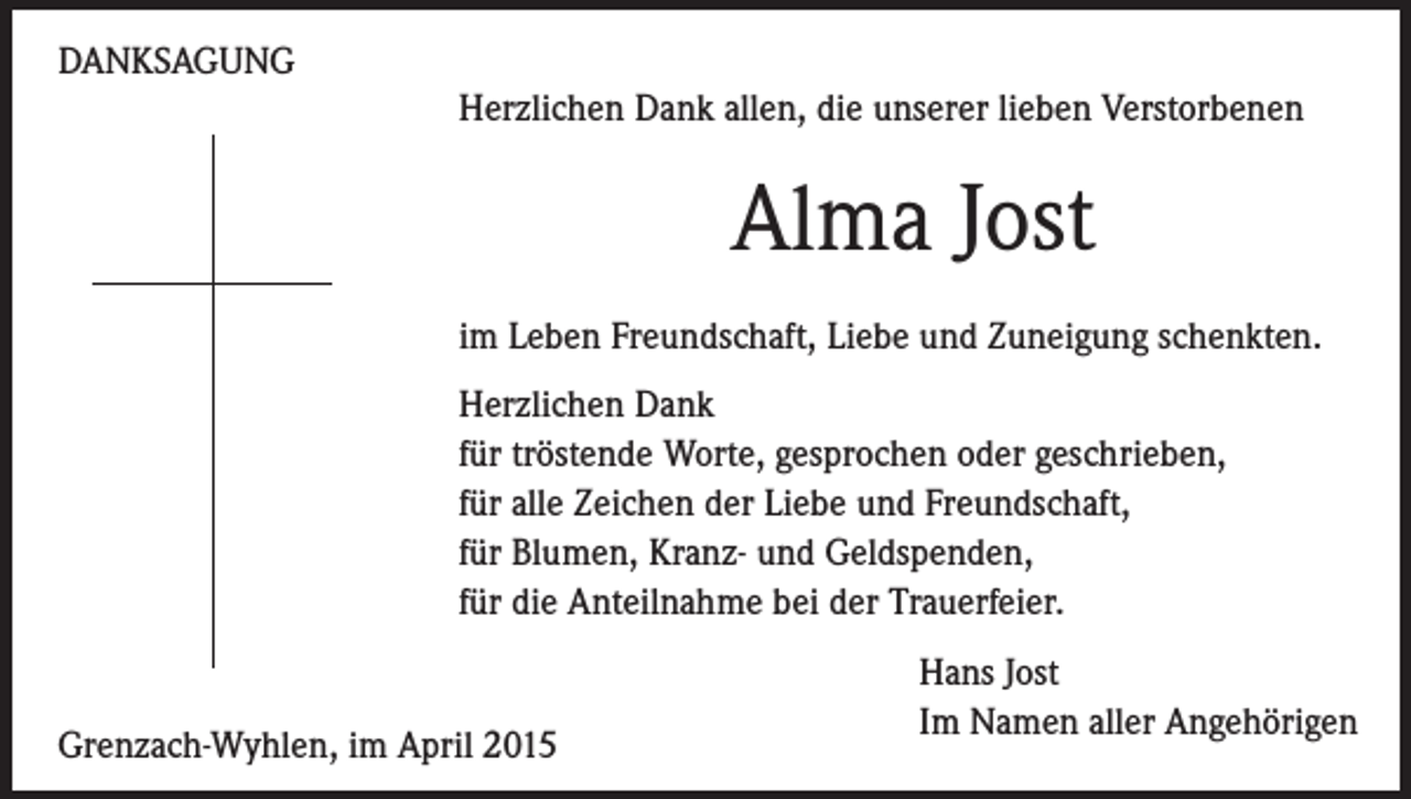 <p>DANKSAGUNG<br />Herzlichen Dank allen, die unserer lieben Verstorbenen</p><p>Alma Jost<br />im Leben Freundschaft, Liebe und Zuneigung schenkten.<br />Herzlichen Dank<br />für tröstende Worte, gesprochen oder geschrieben,<br />für alle Zeichen der Liebe und Freundschaft,<br />für Blumen, Kranz- und Geldspenden,<br />für die Anteilnahme bei der Trauerfeier.</p><p>Grenzach-Wyhlen, im April 2015</p><p>Hans Jost<br />Im Namen aller Angehörigen</p>