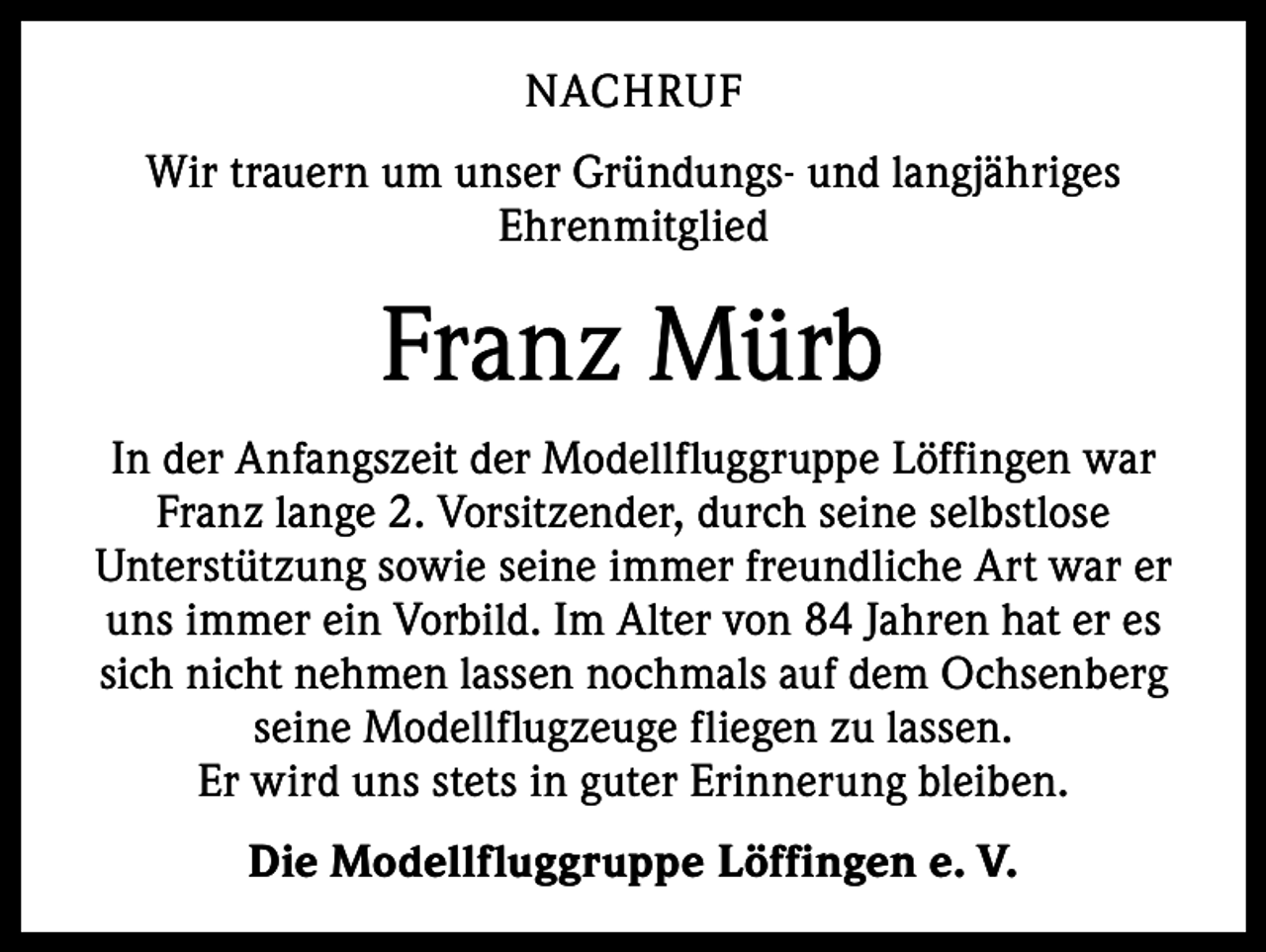 <p>NACHRUF<br />Wir trauern um unser Gründungs- und langjähriges<br />Ehrenmitglied</p><p>Franz Mürb<br />In der Anfangszeit der Modellfluggruppe Löffingen war<br />Franz lange 2. Vorsitzender, durch seine selbstlose<br />Unterstützung sowie seine immer freundliche Art war er<br />uns immer ein Vorbild. Im Alter von 84 Jahren hat er es<br />sich nicht nehmen lassen nochmals auf dem Ochsenberg<br />seine Modellflugzeuge fliegen zu lassen.<br />Er wird uns stets in guter Erinnerung bleiben.<br />Die Modellfluggruppe Löffingen e. V.</p>