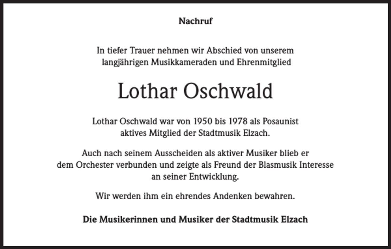 <p>Nachruf<br />In tiefer Trauer nehmen wir Abschied von unserem<br />langjährigen Musikkameraden und Ehrenmitglied</p><p>Lothar Oschwald<br />Lothar Oschwald war von 1950 bis 1978 als Posaunist<br />aktives Mitglied der Stadtmusik Elzach.<br />Auch nach seinem Ausscheiden als aktiver Musiker blieb er<br />dem Orchester verbunden und zeigte als Freund der Blasmusik Interesse<br />an seiner Entwicklung.<br />Wir werden ihm ein ehrendes Andenken bewahren.<br />Die Musikerinnen und Musiker der Stadtmusik Elzach</p>