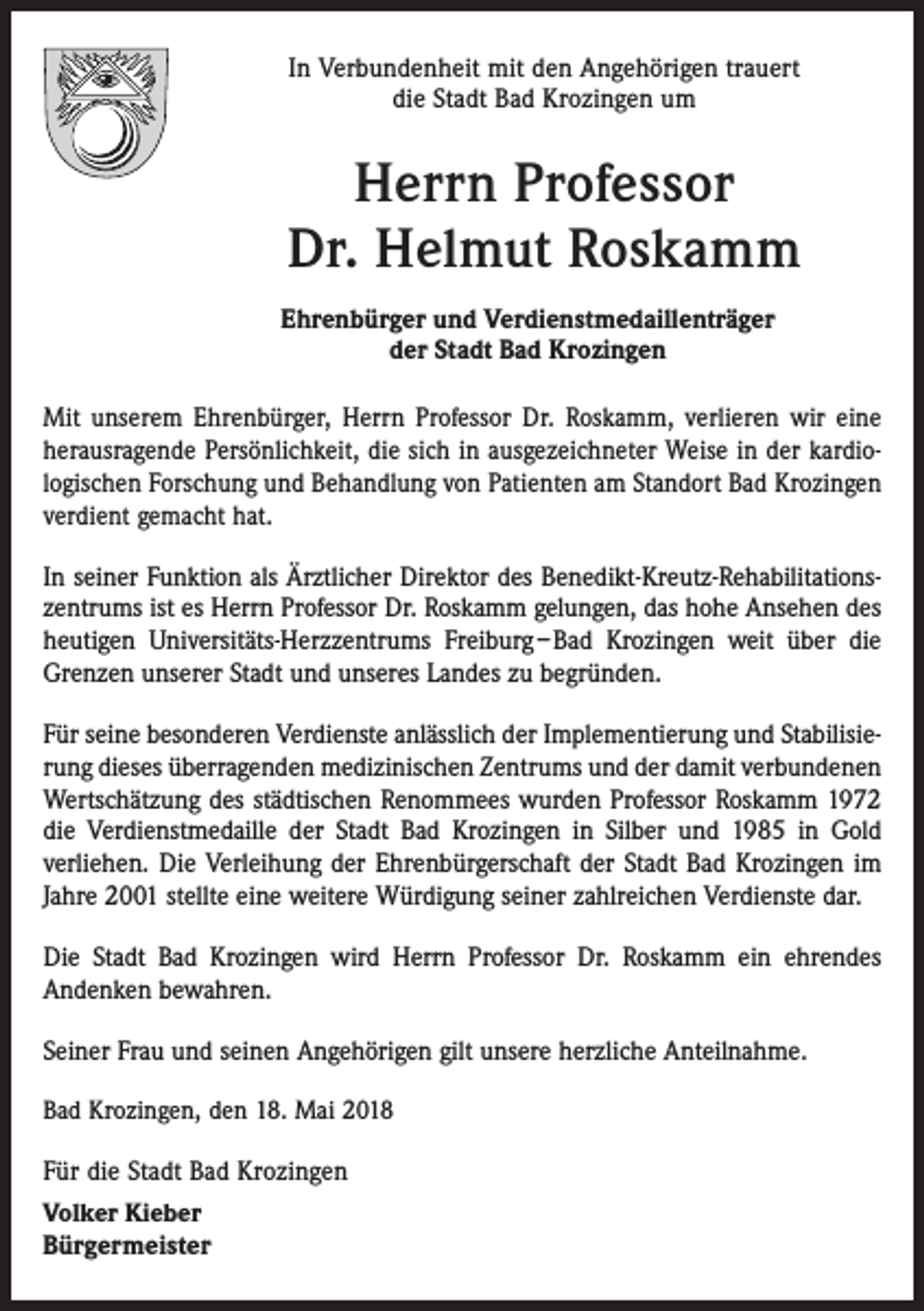 <p>In Verbundenheit mit den Angehörigen trauert<br />die Stadt Bad Krozingen um</p><p>Herrn Professor<br />Dr. Helmut Roskamm<br />Ehrenbürger und Verdienstmedaillenträger<br />der Stadt Bad Krozingen<br />Mit unserem Ehrenbürger, Herrn Professor Dr. Roskamm, verlieren wir eine<br />herausragende Persönlichkeit, die sich in ausgezeichneter Weise in der kardiologischen Forschung und Behandlung von Patienten am Standort Bad Krozingen<br />verdient gemacht hat.<br />In seiner Funktion als Ärztlicher Direktor des Benedikt-Kreutz-Rehabilitationszentrums ist es Herrn Professor Dr. Roskamm gelungen, das hohe Ansehen des<br />heutigen Universitäts-Herzzentrums Freiburg – Bad Krozingen weit über die<br />Grenzen unserer Stadt und unseres Landes zu begründen.<br />Für seine besonderen Verdienste anlässlich der Implementierung und Stabilisierung dieses überragenden medizinischen Zentrums und der damit verbundenen<br />Wertschätzung des städtischen Renommees wurden Professor Roskamm 1972<br />die Verdienstmedaille der Stadt Bad Krozingen in Silber und 1985 in Gold<br />verliehen. Die Verleihung der Ehrenbürgerschaft der Stadt Bad Krozingen im<br />Jahre 2001 stellte eine weitere Würdigung seiner zahlreichen Verdienste dar.<br />Die Stadt Bad Krozingen wird Herrn Professor Dr. Roskamm ein ehrendes<br />Andenken bewahren.<br />Seiner Frau und seinen Angehörigen gilt unsere herzliche Anteilnahme.<br />Bad Krozingen, den 18. Mai 2018</p><p>Für die Stadt Bad Krozingen<br />Volker Kieber<br />Bürgermeister</p>