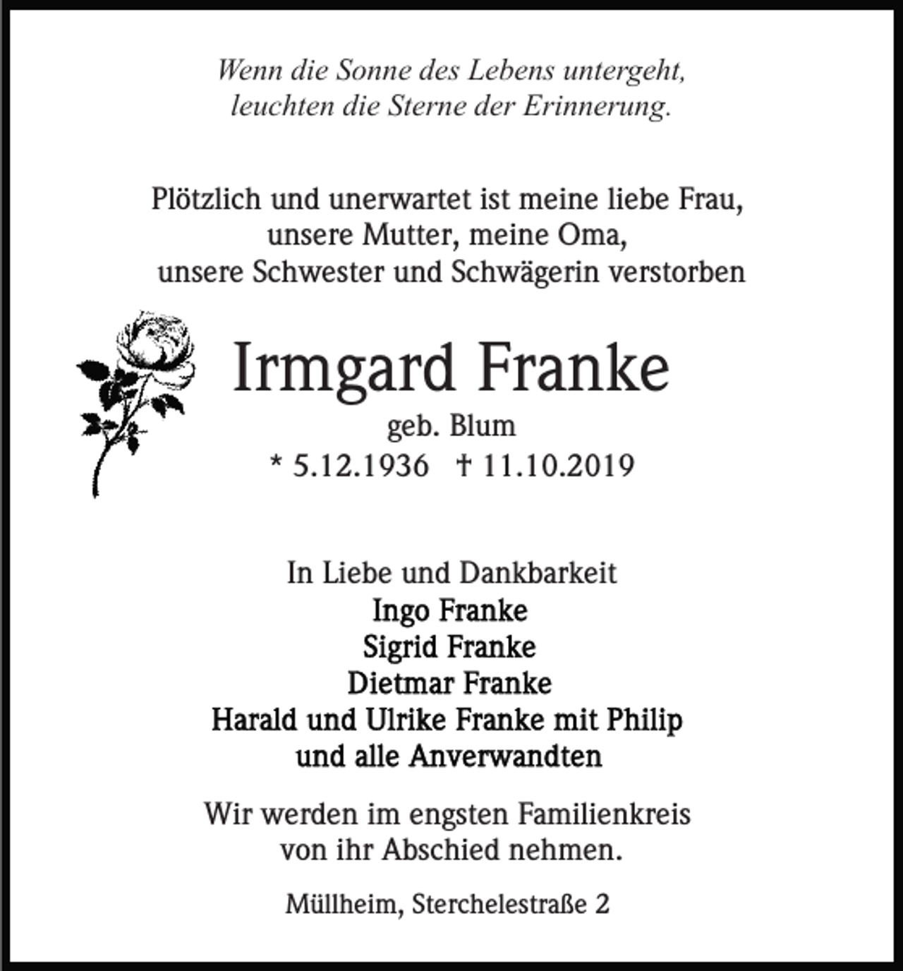 <p>Wenn die Sonne des Lebens untergeht,<br />leuchten die Sterne der Erinnerung.<br />Plötzlich und unerwartet ist meine liebe Frau,<br />unsere Mutter, meine Oma,<br />unsere Schwester und Schwägerin verstorben</p><p>Irmgard Franke<br />geb. Blum<br />* 5.12.1936 † 11.10.2019</p><p>In Liebe und Dankbarkeit</p><p>Wir werden im engsten Familienkreis<br />von ihr Abschied nehmen.<br />Müllheim, Sterchelestraße 2</p>