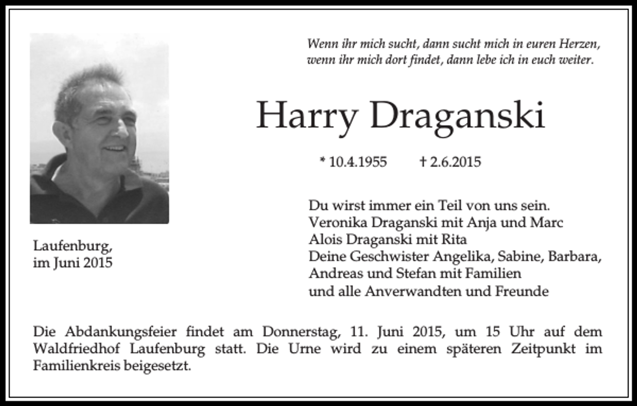 <p>Wenn ihr mich sucht, dann sucht mich in euren Herzen,<br />wenn ihr mich dort findet, dann lebe ich in euch weiter.</p><p>Harry Draganski<br />* 10.4.1955</p><p>Laufenburg,<br />im Juni 2015</p><p>† 2.6.2015</p><p>Du wirst immer ein Teil von uns sein.<br />Veronika Draganski mit Anja und Marc<br />Alois Draganski mit Rita<br />Deine Geschwister Angelika, Sabine, Barbara,<br />Andreas und Stefan mit Familien<br />und alle Anverwandten und Freunde</p><p>Die Abdankungsfeier findet am Donnerstag, 11. Juni 2015, um 15 Uhr auf dem<br />Waldfriedhof Laufenburg statt. Die Urne wird zu einem späteren Zeitpunkt im<br />Familienkreis beigesetzt.</p>