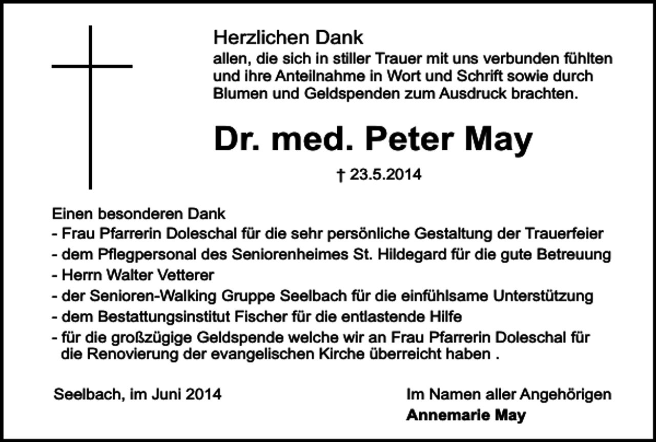 <p>Herzlichen Dank</p><p>allen, die sich in stiller Trauer mit uns verbunden fühlten<br />und ihre Anteilnahme in Wort und Schrift sowie durch<br />Blumen und Geldspenden zum Ausdruck brachten.</p><p>Dr. med. Peter May<br />† 23.5.2014</p><p>Einen besonderen Dank<br />- Frau Pfarrerin Doleschal für die sehr persönliche Gestaltung der Trauerfeier<br />- dem Pflegpersonal des Seniorenheimes St. Hildegard für die gute Betreuung<br />- Herrn Walter Vetterer<br />- der Senioren-Walking Gruppe Seelbach für die einfühlsame Unterstützung<br />- dem Bestattungsinstitut Fischer für die entlastende Hilfe<br />- für die großzügige Geldspende welche wir an Frau Pfarrerin Doleschal für<br />die Renovierung der evangelischen Kirche überreicht haben .<br />Seelbach, im Juni 2014</p><p>Im Namen aller Angehörigen<br />Annemarie May</p>
