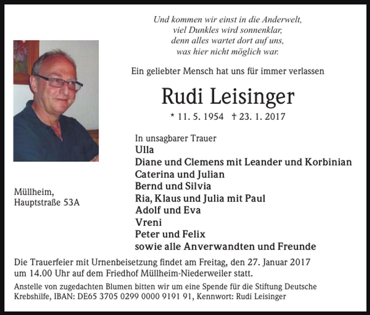 <p>Und kommen wir einst in die Anderwelt,<br />viel Dunkles wird sonnenklar,<br />denn alles wartet dort auf uns,<br />was hier nicht möglich war.<br />Ein geliebter Mensch hat uns für immer verlassen</p><p>Rudi Leisinger<br />* 11. 5. 1954 † 23. 1. 2017</p><p>Müllheim,<br />Hauptstraße 53A</p><p>In unsagbarer Trauer<br />Ulla<br />Diane und Clemens mit Leander und Korbinian<br />Caterina und Julian<br />Bernd und Silvia<br />Ria, Klaus und Julia mit Paul<br />Adolf und Eva<br />Vreni<br />Peter und Felix<br />sowie alle Anverwandten und Freunde</p><p>Die Trauerfeier mit Urnenbeisetzung findet am Freitag, den 27. Januar 2017<br />um 14.00 Uhr auf dem Friedhof Müllheim-Niederweiler statt.<br />Anstelle von zugedachten Blumen bitten wir um eine Spende für die Stiftung Deutsche<br />Krebshilfe, IBAN: DE65 3705 0299 0000 91, Kennwort: Rudi Leisinger</p>