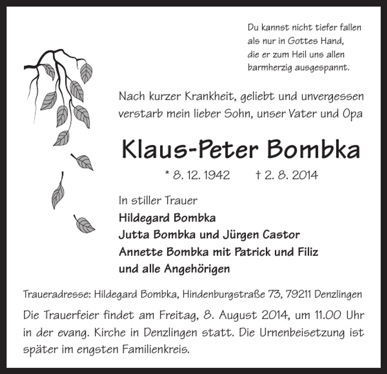 <p>Du kannst nicht tiefer fallen<br />als nur in Gottes Hand,<br />die er zum Heil uns allen<br />barmherzig ausgespannt.</p><p>Nach kurzer Krankheit, geliebt und unvergessen<br />verstarb mein lieber Sohn, unser Vater und Opa</p><p>Klaus-Peter Bombka<br />* 8. 12. 1942 † 2. 8. 2014</p><p>In stiller Trauer<br />Hildegard Bombka<br />Jutta Bombka und Jürgen Castor<br />Annette Bombka mit Patrick und Filiz<br />und alle Angehörigen<br />Traueradresse: Hildegard Bombka, Hindenburgstraße 73, 79211 Denzlingen</p><p>Die Trauerfeier findet am Freitag, 8. August 2014, um 11.00 Uhr<br />in der evang. Kirche in Denzlingen statt. Die Urnenbeisetzung ist<br />­später im engsten Familienkreis.</p>