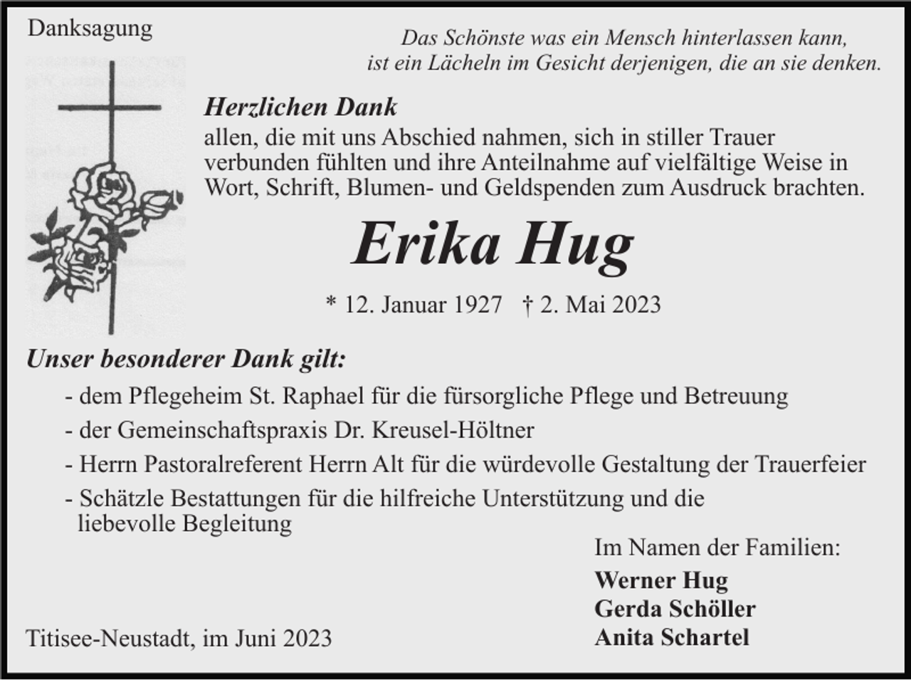 <p>Danksagung</p><p>Das Schönste was ein Mensch hinterlassen kann,<br />ist ein Lächeln im Gesicht derjenigen, die an sie denken.</p><p>Herzlichen Dank<br />allen, die mit uns Abschied nahmen, sich in stiller Trauer<br />verbunden fühlten und ihre Anteilnahme auf vielfältige Weise in<br />Wort, Schrift, Blumen- und Geldspenden zum Ausdruck brachten.</p><p>Erika Hug<br />* 12. Januar 1927 † 2. Mai 2023</p><p>Unser besonderer Dank gilt:<br />- dem Pflegeheim St. Raphael für die fürsorgliche Pflege und Betreuung<br />- der Gemeinschaftspraxis Dr. Kreusel-Höltner<br />- Herrn Pastoralreferent Herrn Alt für die würdevolle Gestaltung der Trauerfeier<br />- Schätzle Bestattungen für die hilfreiche Unterstützung und die<br />liebevolle Begleitung<br />Im Namen der Familien:<br />Werner Hug<br />Gerda Schöller<br />Anita Schartel<br />Titisee-Neustadt, im Juni 2023</p>