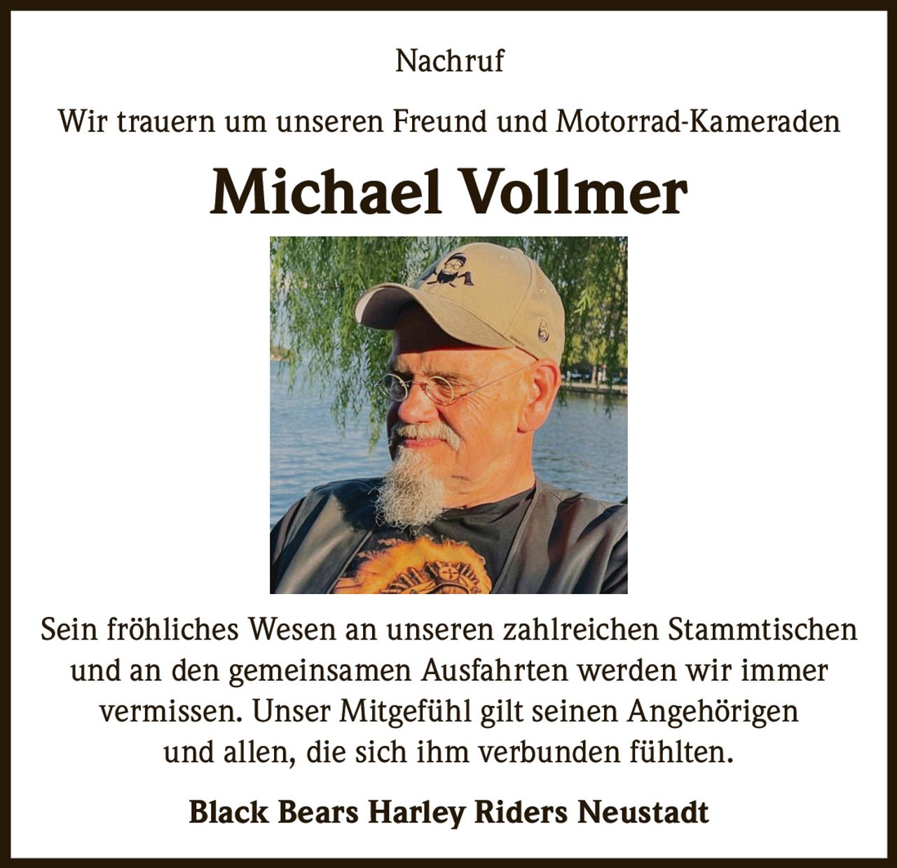 <p>Nachruf</p><p>Wir trauern um unseren Freund und Motorrad-Kameraden</p><p><strong>Michael Vollmer</strong></p><p>Sein fröhliches Wesen an unseren zahlreichen Stammtischen und an den gemeinsamen Ausfahrten werden wir immer vermissen. Unser Mitgefühl gilt seinen Angehörigen und allen, die sich ihm verbunden fühlten.</p><p><strong>Black Bears Harley Riders Neustadt</strong></p>