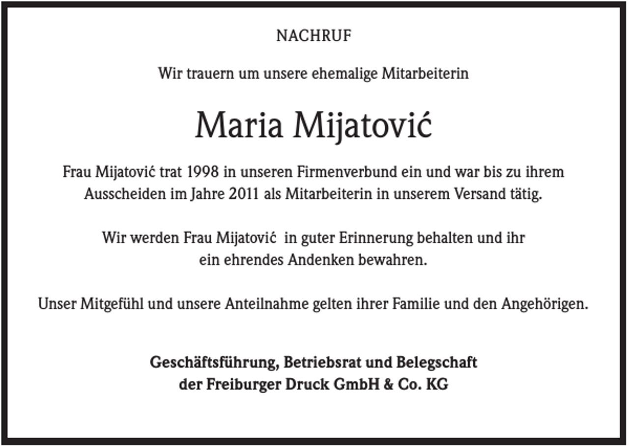<p>NACHRUF<br />Wir trauern um unsere ehemalige Mitarbeiterin</p><p>Maria Mijatovi´<br />c<br />Frau Mijatovi´c trat 1998 in unseren Firmenverbund ein und war bis zu ihrem<br />Ausscheiden im Jahre 2011 als Mitarbeiterin in unserem Versand tätig.<br />Wir werden Frau Mijatovi´c in guter Erinnerung behalten und ihr<br />ein ehrendes Andenken bewahren.<br />Unser Mitgefühl und unsere Anteilnahme gelten ihrer Familie und den Angehörigen.</p><p>Geschäftsführung, Betriebsrat und Belegschaft<br />der Freiburger Druck GmbH &amp; Co. KG</p>