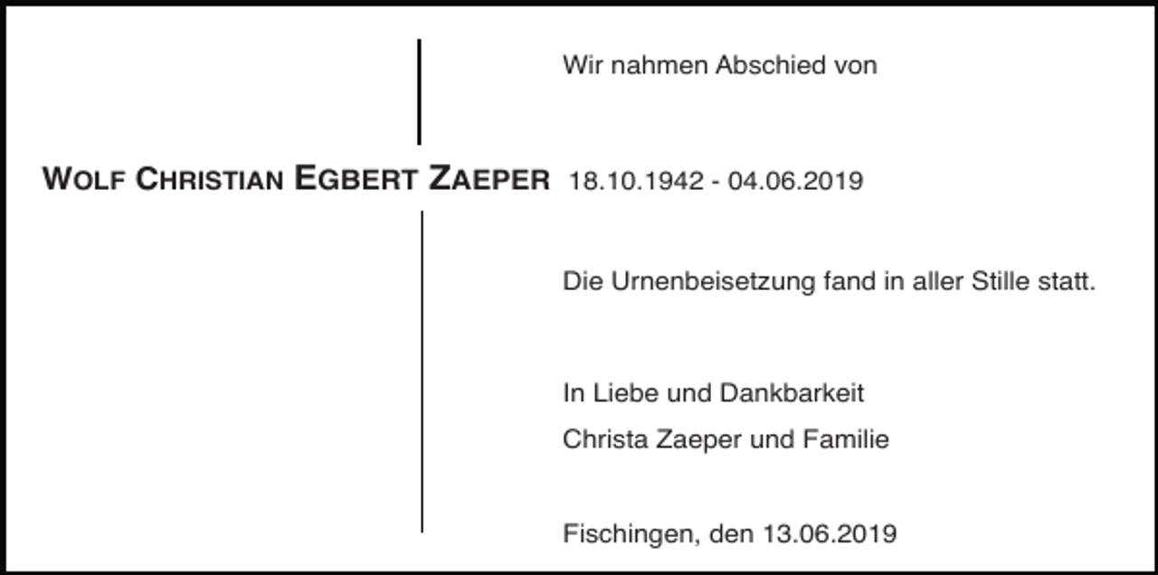 <p>Wir nahmen Abschied von</p><p>WOLF CHRISTIAN EGBERT ZAEPER 18.10.1942 - 04.06.2019<br />Die Urnenbeisetzung fand in aller Stille statt.</p><p>In Liebe und Dankbarkeit<br />Christa Zaeper und Familie</p><p>Fischingen, den 13.06.2019</p>