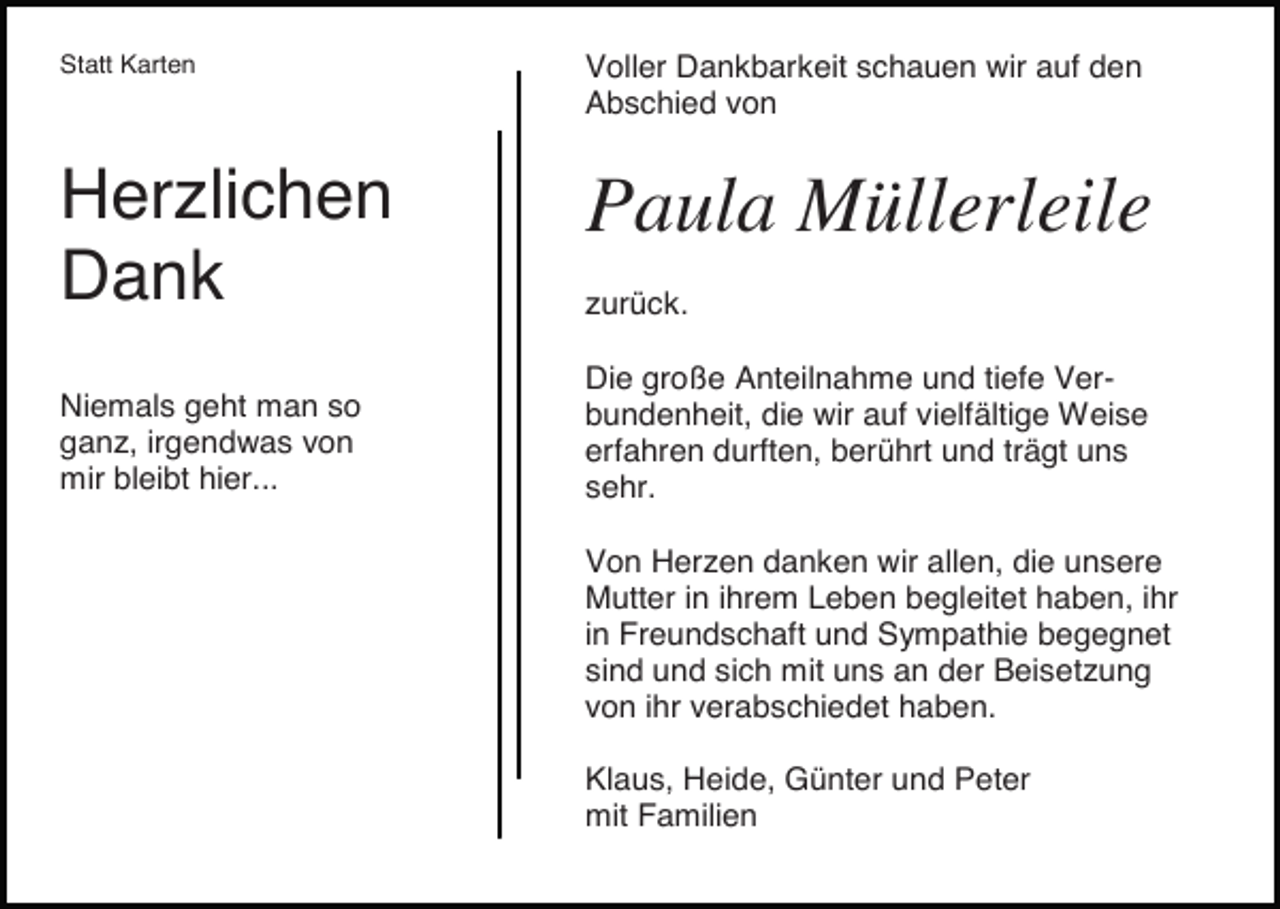 <p>Statt Karten</p><p>Voller Dankbarkeit schauen wir auf den<br />Abschied von</p><p>Herzlichen<br />Dank</p><p>Paula Müllerleile</p><p>Niemals geht man so<br />ganz, irgendwas von<br />mir bleibt hier...</p><p>zurück.<br />Die große Anteilnahme und tiefe Verbundenheit, die wir auf vielfältige Weise<br />erfahren durften, berührt und trägt uns<br />sehr.<br />Von Herzen danken wir allen, die unsere<br />Mutter in ihrem Leben begleitet haben, ihr<br />in Freundschaft und Sympathie begegnet<br />sind und sich mit uns an der Beisetzung<br />von ihr verabschiedet haben.<br />Klaus, Heide, Günter und Peter<br />mit Familien</p>