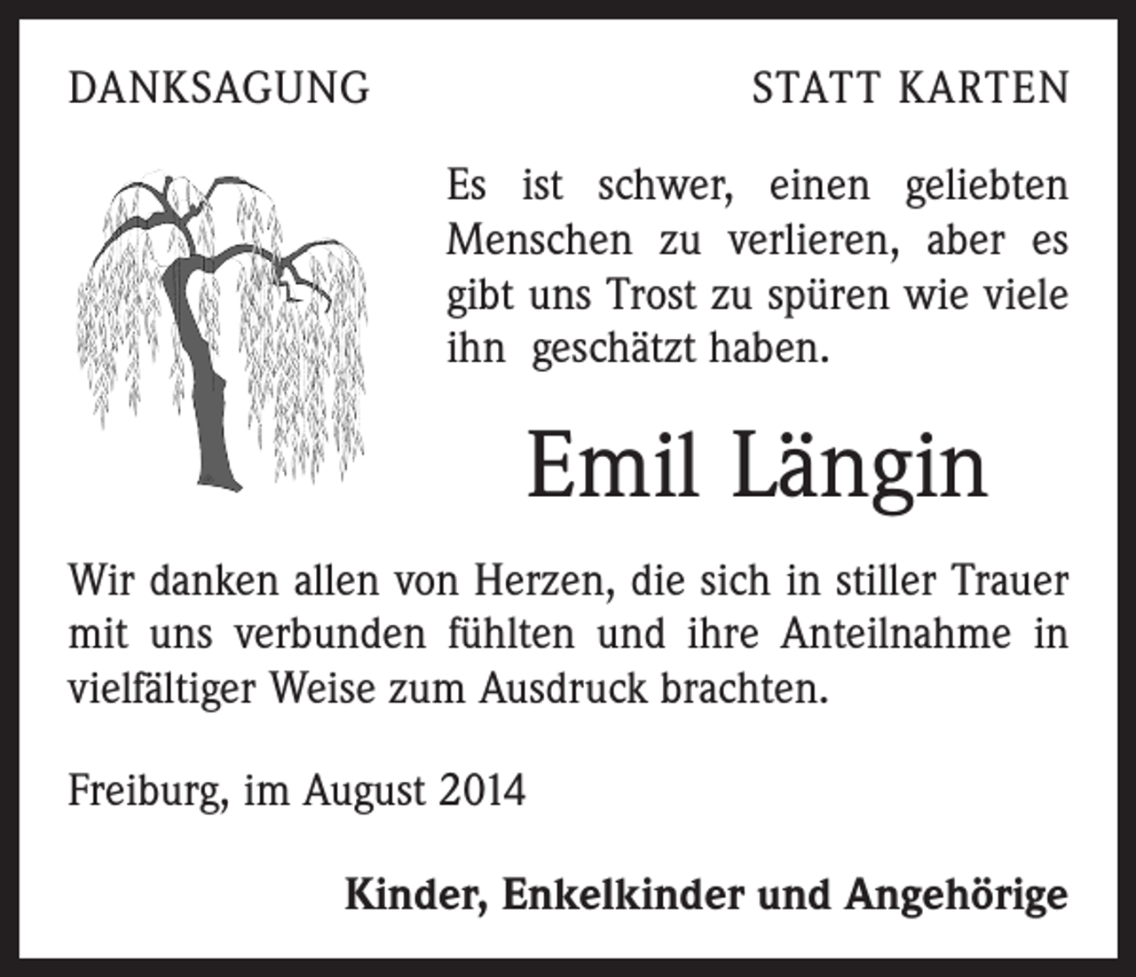 <p>DANKSAGUNG</p><p>STATT KARTEN<br />Es ist schwer, einen geliebten<br />Menschen zu verlieren, aber es<br />gibt uns Trost zu spüren wie viele<br />ihn geschätzt haben.</p><p>Emil Längin<br />Wir danken allen von Herzen, die sich in stiller Trauer<br />mit uns verbunden fühlten und ihre Anteilnahme in<br />vielfältiger Weise zum Ausdruck brachten.<br />Freiburg, im August 2014</p><p>Kinder, Enkelkinder und Angehörige</p>