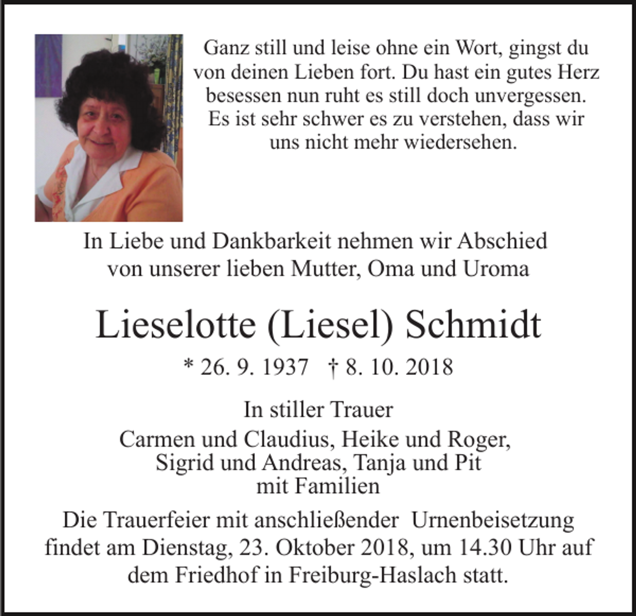 <p>Ganz still und leise ohne ein Wort, gingst du<br />von deinen Lieben fort. Du hast ein gutes Herz<br />besessen nun ruht es still doch unvergessen.<br />Es ist sehr schwer es zu verstehen, dass wir<br />uns nicht mehr wiedersehen.</p><p>In Liebe und Dankbarkeit nehmen wir Abschied<br />von unserer lieben Mutter, Oma und Uroma</p><p>Lieselotte (Liesel) Schmidt<br />* 26. 9. 1937 † 8. 10. 2018<br />In stiller Trauer<br />Carmen und Claudius, Heike und Roger,<br />Sigrid und Andreas, Tanja und Pit<br />mit Familien<br />Die Trauerfeier mit anschließender Urnenbeisetzung<br />findet am Dienstag, 23. Oktober 2018, um 14.30 Uhr auf<br />dem Friedhof in Freiburg-Haslach statt.</p>
