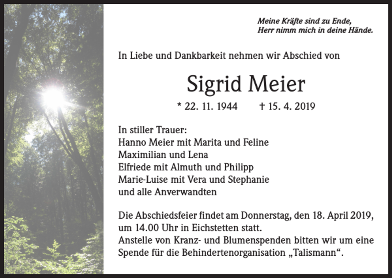<p>Meine Kräfte sind zu Ende,<br />Herr nimm mich in deine Hände.</p><p>In Liebe und Dankbarkeit nehmen wir Abschied von</p><p>Sigrid Meier<br />* 22. 11. 1944 † 15. 4. 2019<br />In stiller Trauer:<br />Hanno Meier mit Marita und Feline<br />Maximilian und Lena<br />Elfriede mit Almuth und Philipp<br />Marie-Luise mit Vera und Stephanie<br />und alle Anverwandten<br />Die Abschiedsfeier findet am Donnerstag, den 18. April 2019,<br />um 14.00 Uhr in Eichstetten statt.<br />Anstelle von Kranz- und Blumenspenden bitten wir um eine<br />Spende für die Behindertenorganisation „Talismann“.</p>
