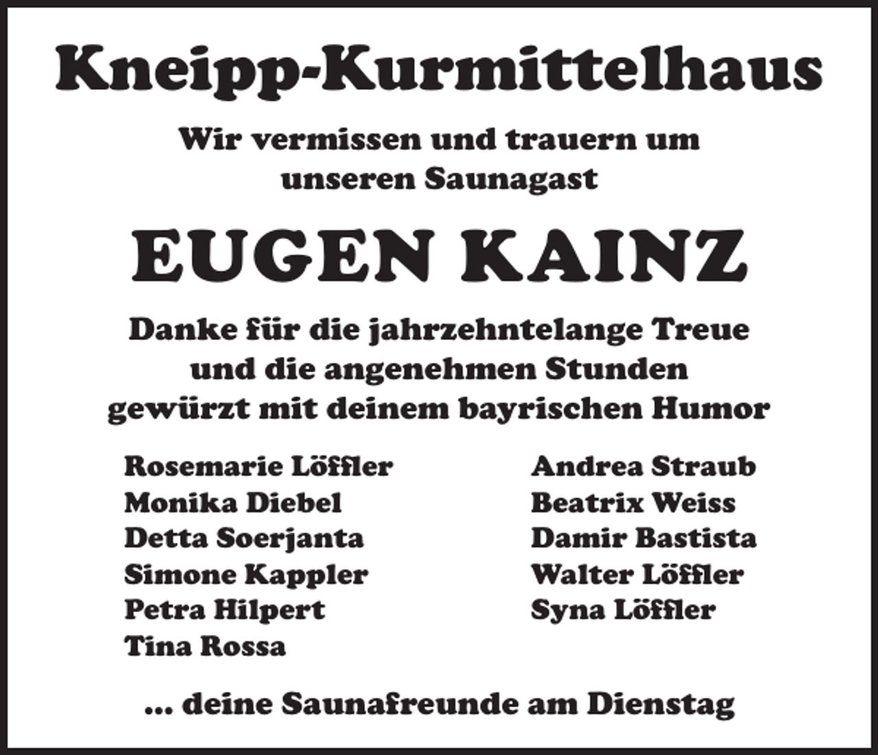 <p>Kneipp-Kurmittelhaus<br />Wir vermissen und trauern um<br />unseren Saunagast</p><p>EUGEN KAINZ<br />Danke für die jahrzehntelange Treue<br />und die angenehmen Stunden<br />gewürzt mit deinem bayrischen Humor<br />Rosemarie Löffler<br />Monika Diebel<br />Detta Soerjanta<br />Simone Kappler<br />Petra Hilpert<br />Tina Rossa</p><p>Andrea Straub<br />Beatrix Weiss<br />Damir Bastista<br />Walter Löffler<br />Syna Löffler</p><p>… deine Saunafreunde am Dienstag</p>