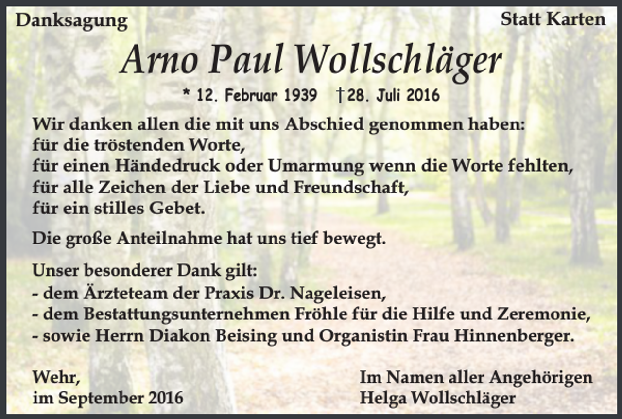<p>Statt Karten</p><p>Danksagung</p><p>Arno Paul Wollschläger<br />* 12. Februar 1939</p><p>28. Juli 2016</p><p>Wir danken allen die mit uns Abschied genommen haben:<br />für die tröstenden Worte,<br />für einen Händedruck oder Umarmung wenn die Worte fehlten,<br />für alle Zeichen der Liebe und Freundschaft,<br />für ein stilles Gebet.<br />Die große Anteilnahme hat uns tief bewegt.<br />Unser besonderer Dank gilt:<br />- dem Ärzteteam der Praxis Dr. Nageleisen,<br />- dem Bestattungsunternehmen Fröhle für die Hilfe und Zeremonie,<br />- sowie Herrn Diakon Beising und Organistin Frau Hinnenberger.<br />Wehr,<br />im September 2016</p><p>Im Namen aller Angehörigen<br />Helga Wollschläger</p>