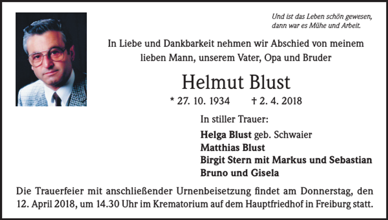 <p>Und ist das Leben schön gewesen,<br />dann war es Mühe und Arbeit.</p><p>In Liebe und Dankbarkeit nehmen wir Abschied von meinem<br />lieben Mann, unserem Vater, Opa und Bruder</p><p>Helmut Blust<br />* 27. 10. 1934</p><p>† 2. 4. 2018</p><p>In stiller Trauer:<br />Helga Blust geb. Schwaier<br />Matthias Blust<br />Birgit Stern mit Markus und Sebastian<br />Bruno und Gisela</p><p>Die Trauerfeier mit anschließender Urnenbeisetzung findet am Donnerstag, den<br />12. April 2018, um 14.30 Uhr im Krematorium auf dem Hauptfriedhof in Freiburg statt.</p>