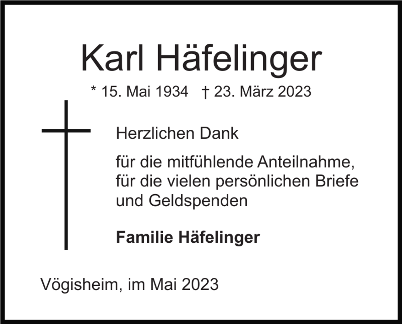 <p>Karl Häfelinger<br />* 15. Mai 1934 † 23. März 2023</p><p>Herzlichen Dank<br />für die mitfühlende Anteilnahme,<br />für die vielen persönlichen Briefe<br />und Geldspenden<br />Familie Häfelinger<br />Vögisheim, im Mai 2023</p>