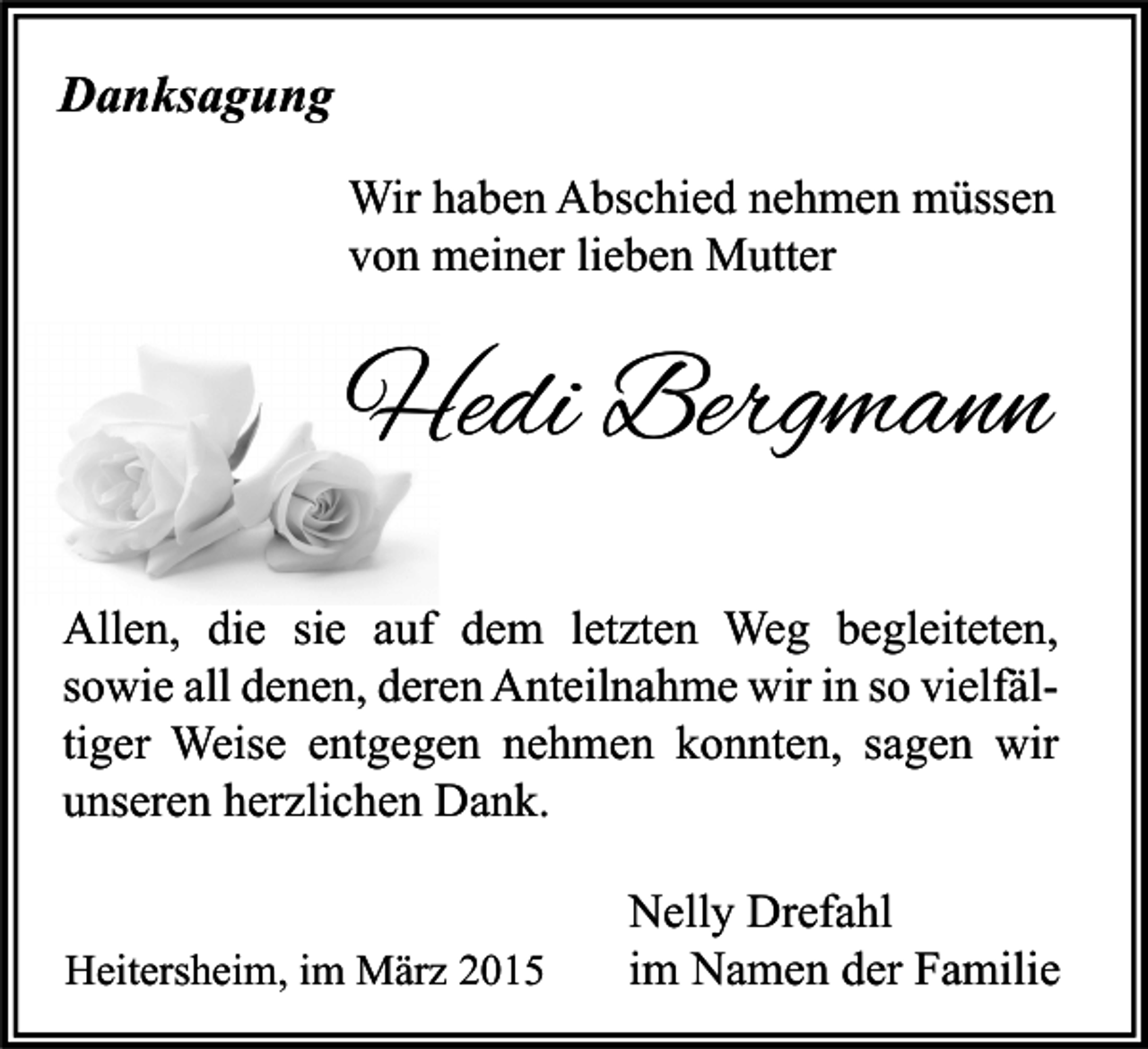 <p>Danksagung<br />Wir haben Abschied nehmen müssen<br />von meiner lieben Mutter</p><p>Hedi Bergmann<br />Allen, die sie auf dem letzten Weg begleiteten,<br />sowie all denen, deren Anteilnahme wir in so vielfältiger Weise entgegen nehmen konnten, sagen wir<br />unseren herzlichen Dank.<br />Heitersheim, im März 2015</p><p>Nelly Drefahl<br />im Namen der Familie</p>