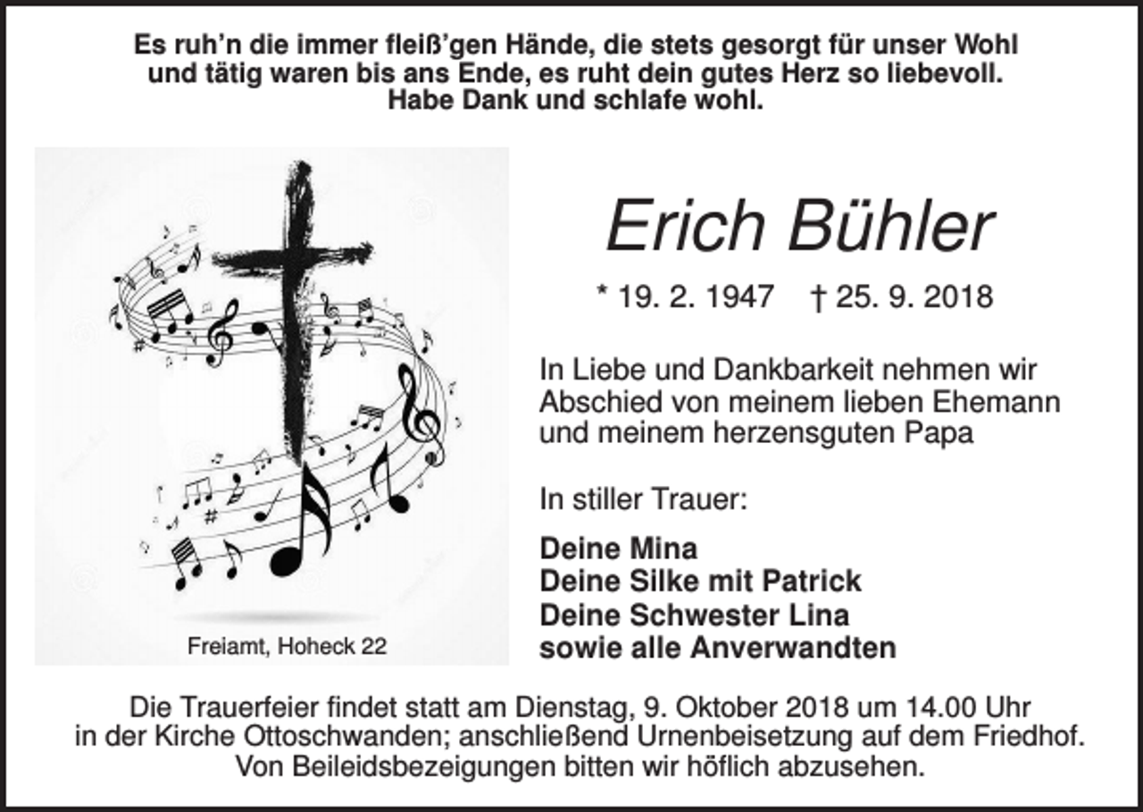 <p>Es ruh’n die immer fleiß’gen Hände, die stets gesorgt für unser Wohl<br />und tätig waren bis ans Ende, es ruht dein gutes Herz so liebevoll.<br />Habe Dank und schlafe wohl.</p><p>Erich Bühler<br />* 19. 2. 1947</p><p>† 25. 9. 2018</p><p>In Liebe und Dankbarkeit nehmen wir<br />Abschied von meinem lieben Ehemann<br />und meinem herzensguten Papa<br />In stiller Trauer:</p><p>Freiamt, Hoheck 22</p><p>Deine Mina<br />Deine Silke mit Patrick<br />Deine Schwester Lina<br />sowie alle Anverwandten</p><p>Die Trauerfeier findet statt am Dienstag, 9. Oktober 2018 um 14.00 Uhr<br />in der Kirche Ottoschwanden; anschließend Urnenbeisetzung auf dem Friedhof.<br />Von Beileidsbezeigungen bitten wir höflich abzusehen.</p>