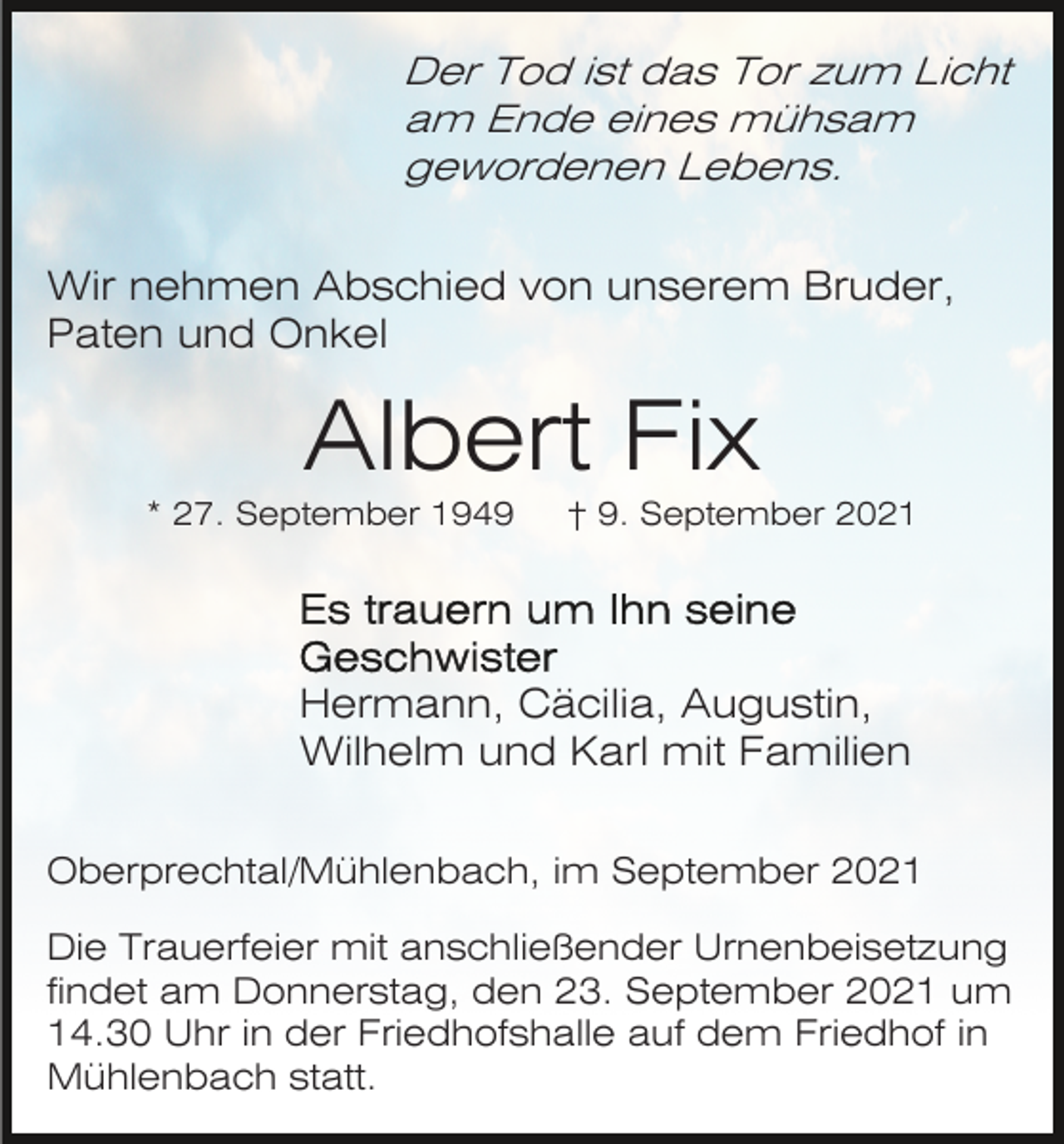 <p>Der Tod ist das Tor zum Licht<br />am Ende eines mühsam<br />gewordenen Lebens.<br />Wir nehmen Abschied von unserem Bruder,<br />Paten und Onkel</p><p>Albert Fix<br />* 27. September 1949</p><p>† 9. September 2021</p><p>Hermann, Cäcilia, Augustin,<br />Wilhelm und Karl mit Familien<br />Oberprechtal/Mühlenbach, im September 2021<br />Die Trauerfeier mit anschließender Urnenbeisetzung<br />findet am Donnerstag, den 23. September 2021 um<br />14.30 Uhr in der Friedhofshalle auf dem Friedhof in<br />Mühlenbach statt.</p>