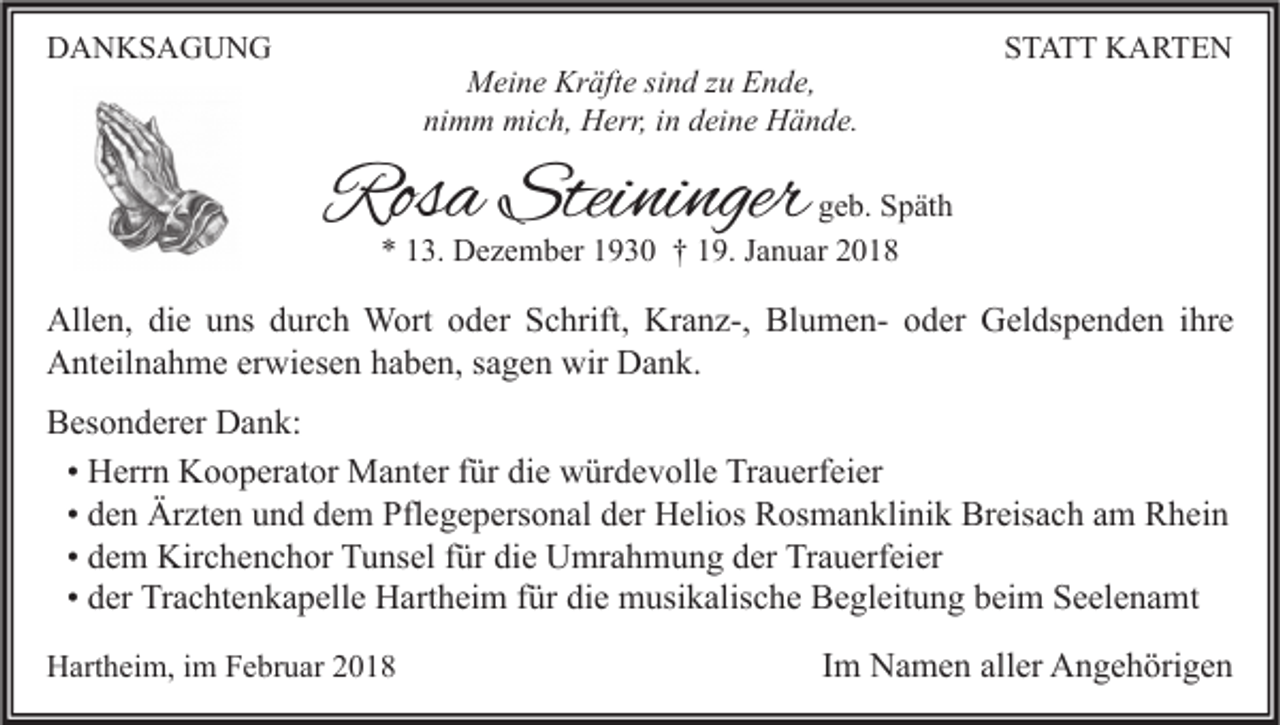 <p>DDANKSAGUNG<br />A N KS A G U N G</p><p>M ei n e Kr<br />Meine<br />Kräfte<br />äft e sisind<br />n d z zu<br />u EEnde,<br />n d e,<br />ni<br />nimm<br />m m mich,<br />mi c h, Herr,<br />H err, iin<br />n ddeine<br />ei n e Hände.<br />H ä n d e.</p><p>SSTATT<br />T A T T KARTEN<br />K A RTE N</p><p>Rosa<br />Ros<br />a Stei<br />Steininger<br />ni nger</p><p>g e b. Späth<br />geb.<br />S p ät h<br />** 113.<br />3. Dezember<br />D e z e m b er 11930<br />9 3 0 †† 119.<br />9. JJanuar<br />a n u ar 22</p><p>All e n, didie<br />Allen,<br />e uuns<br />ns ddurch<br />ur c h Wort<br />W ort ooder<br />d er SSchrift,<br />c hrift, Kr<br />Kranz-,<br />a n z-, BlBlumenu m e n- ooder<br />d er GGeldspenden<br />el ds p e n d e n i hr<br />ihre<br />e<br />AAnteilnahme<br />nt eil n a h m e ererwiesen<br />wi es e n hhaben,<br />a b e n, s sagen<br />a g e n wir<br />a n k.<br />wir DDank.<br />BBesonderer<br />es o n d er er Dank:<br />D a n k:<br />• Herrn<br />H err n Kooperator<br />K o o p er at or Manter<br />M a nt er für<br />f ür die<br />di e würdevolle<br />w ür d e v oll e Trauerfeier<br />Tr a u erf ei er<br />• den<br />d e n Ärzten<br />Är zt e n und<br />u n d dem<br />d e m Pflegepersonal<br />Pfl e g e p ers o n al der<br />d er Helios<br />H eli os Rosmanklinik<br />R os m a n kli ni k Breisach<br />Br eis a c h am<br />a m Rhein<br />R h ei n<br />• dem<br />d e m Kirchenchor<br />Kir c h e n c h or Tunsel<br />T u ns el für<br />f ür die<br />di e Umrahmung<br />U mr a h m u n g der<br />d er Trauerfeier<br />Tr a u erf ei er<br />• der<br />d er Trachtenkapelle<br />Tr a c ht e n k a p ell e Hartheim<br />H art h ei m für<br />f ür die<br />di e musikalische<br />m usi k alis c h e Begleitung<br />B e gl eit u n g beim<br />b ei m Seelenamt<br />S e el e n a mt<br />HHartheim,<br />art h ei m, i im<br />m FFebruar<br />e br u ar 22</p><p>IImm Namen<br />N a m e n aller<br />all er Angehörigen<br />A n g e h öri g e n</p>