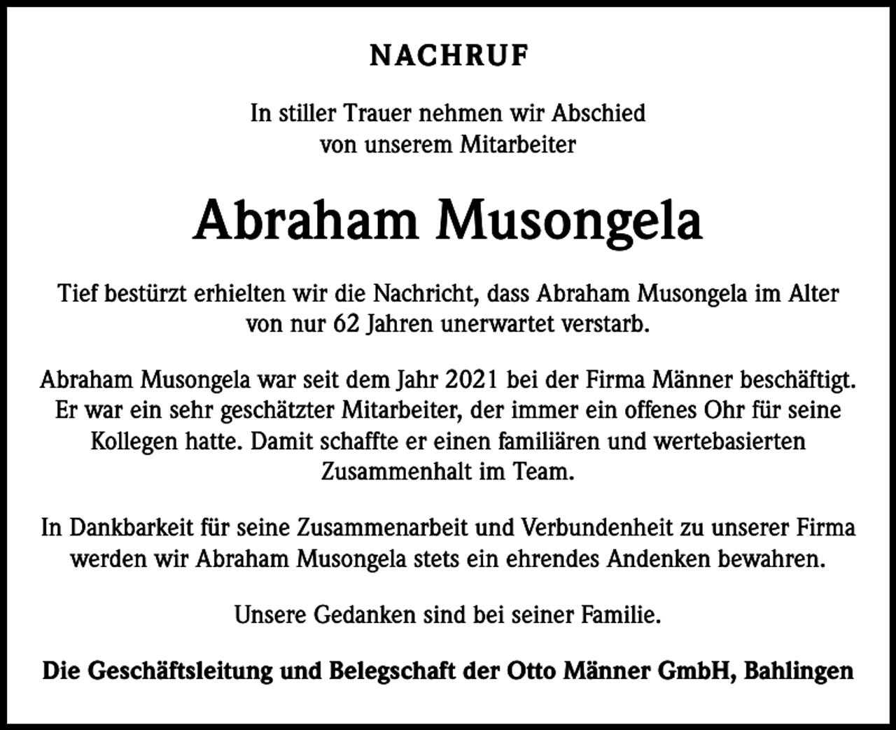 <p>N AC H R U F<br />In stiller Trauer nehmen wir Abschied<br />von unserem Mitarbeiter</p><p>Abraham Musongela<br />Tief bestürzt erhielten wir die Nachricht, dass Abraham Musongela im Alter<br />von nur 62 Jahren unerwartet verstarb.<br />Abraham Musongela war seit dem Jahr 2021 bei der Firma Männer beschäftigt.<br />Er war ein sehr geschätzter Mitarbeiter, der immer ein offenes Ohr für seine<br />Kollegen hatte. Damit schaffte er einen familiären und wertebasierten<br />­Zusammenhalt im Team.<br />In Dankbarkeit für seine Zusammenarbeit und Verbundenheit zu unserer F­ irma<br />werden wir Abraham Musongela stets ein ehrendes Andenken bewahren.<br />Unsere Gedanken sind bei seiner Familie.<br />Die Geschäftsleitung und Belegschaft der Otto Männer GmbH, Bahlingen</p>