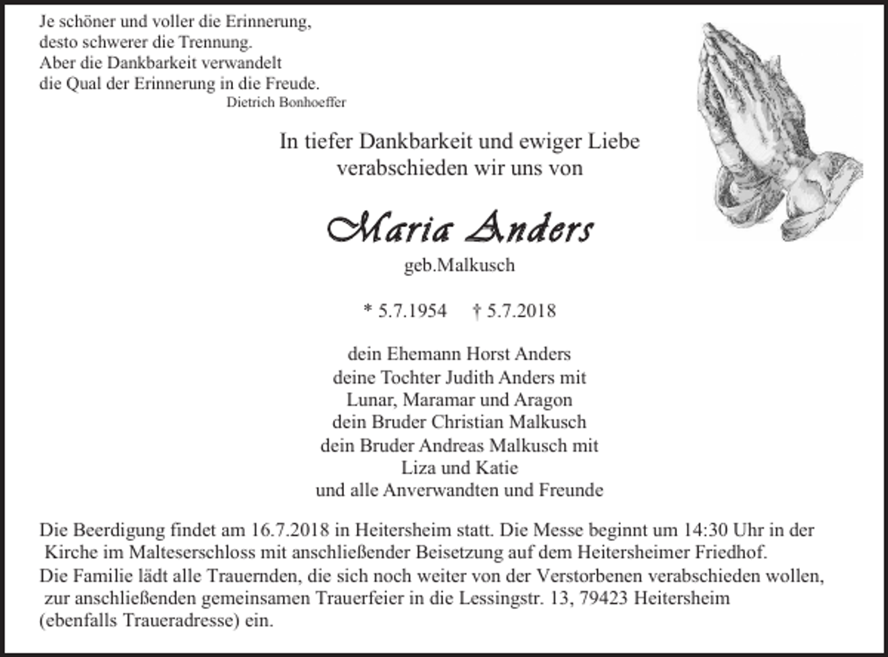 <p>Je schöner und voller die Erinnerung,<br />desto schwerer die Trennung.<br />Aber die Dankbarkeit verwandelt<br />die Qual der Erinnerung in die Freude.<br />Dietrich Bonhoeffer</p><p>In tiefer Dankbarkeit und ewiger Liebe<br />verabschieden wir uns von</p><p>Maria Anders<br />geb.Malkusch<br />* 5.7.1954</p><p>† 5.7.2018</p><p>dein Ehemann Horst Anders<br />deine Tochter Judith Anders mit<br />Lunar, Maramar und Aragon<br />dein Bruder Christian Malkusch<br />dein Bruder Andreas Malkusch mit<br />Li a und Katie<br />und alle Anverwandten und Freunde<br />Die Beerdigung findet am 16.7.2018 in Heitersheim statt. Die Messe beginnt um 14:30 Uhr in der<br />Kirche im Malteserschloss mit anschließender Beiset ung auf dem Heitersheimer Friedhof.<br />Die Familie lädt alle Trauernden, die sich noch weiter von der Verstorbenen verabschieden wollen,<br />zur anschließenden gemeinsamen Trauerfeier in die Lessingstr. 13, 79423 Heitersheim<br />(ebenfalls Traueradresse) ein.</p>