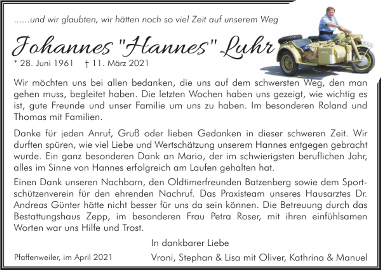 <p>......und wir glaubten, wir hätten noch so viel Zeit auf unserem Weg</p><p>Johannes "Hannes " Luhr<br />* 28. Juni 1961</p><p>† 11. März 2021</p><p>Wir möchten uns bei allen bedanken, die uns auf dem schwersten Weg, den man<br />gehen muss, begleitet haben. Die letzten Wochen haben uns gezeigt, wie wichtig es<br />ist, gute Freunde und unser Familie um uns zu haben. Im besonderen Roland und<br />Thomas mit Familien.<br />Danke für jeden Anruf, Gruß oder lieben Gedanken in dieser schweren Zeit. Wir<br />durften spüren, wie viel Liebe und Wertschätzung unserem Hannes entgegen gebracht<br />wurde. Ein ganz besonderen Dank an Mario, der im schwierigsten beruflichen Jahr,<br />alles im Sinne von Hannes erfolgreich am Laufen gehalten hat.<br />Einen Dank unseren Nachbarn, den Oldtimerfreunden Batzenberg sowie dem Sportschützenverein für den ehrenden Nachruf. Das Praxisteam unseres Hausarztes Dr.<br />Andreas Günter hätte nicht besser für uns da sein können. Die Betreuung durch das<br />Bestattungshaus Zepp, im besonderen Frau Petra Roser, mit ihren einfühlsamen<br />Worten war uns Hilfe und Trost.<br />Pfaffenweiler, im April 2021</p><p>In dankbarer Liebe<br />Vroni, Stephan &amp; Lisa mit Oliver, Kathrina &amp; Manuel</p>