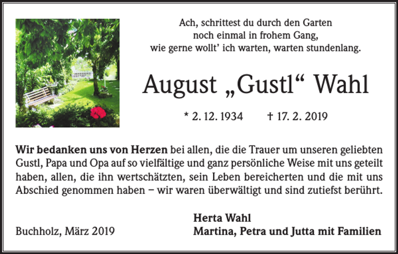 <p>Ach, schrittest du durch den Garten<br />noch einmal in frohem Gang,<br />wie gerne wollt’ ich warten, warten stundenlang.</p><p>August „Gustl“ Wahl<br />* 2. 12. 1934 † 17. 2. 2019<br />Wir bedanken uns von Herzen bei allen, die die Trauer um unseren geliebten<br />Gustl, Papa und Opa auf so vielfältige und ganz persönliche Weise mit uns geteilt<br />haben, allen, die ihn wertschätzten, sein Leben bereicherten und die mit uns<br />Abschied genommen haben – wir waren ­überwältigt und sind zutiefst berührt.</p><p>Buchholz, März 2019</p><p>Herta Wahl<br />Martina, Petra und Jutta mit Familien</p>
