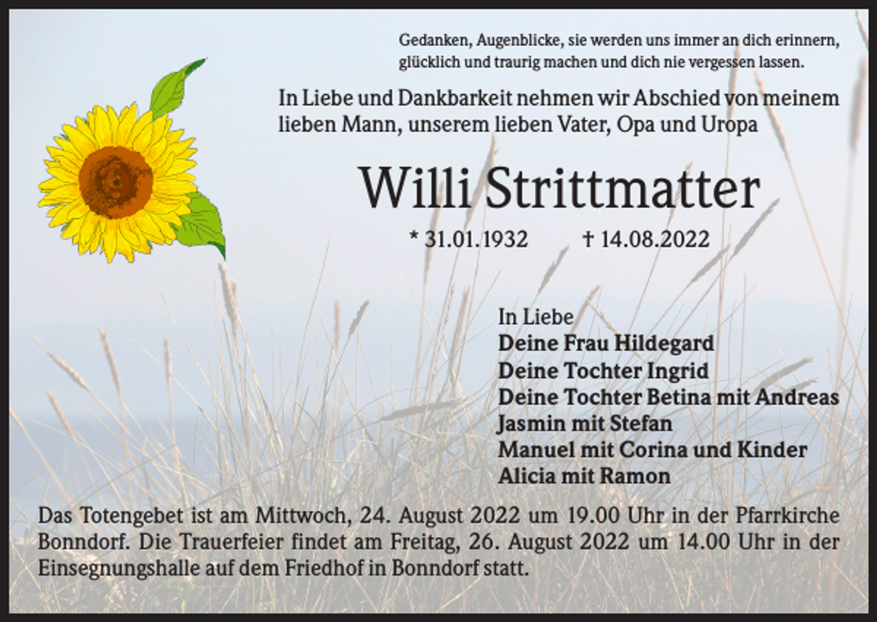 <p>Gedanken, Augenblicke, sie werden uns immer an dich erinnern,<br />glücklich und traurig machen und dich nie vergessen lassen.</p><p>In Liebe und Dankbarkeit nehmen wir Abschied von meinem<br />lieben Mann, unserem lieben Vater, Opa und Uropa</p><p>Willi Strittmatter<br />* 31.01.1932</p><p>† 14.08.2022</p><p>In Liebe<br />Deine Frau Hildegard<br />Deine Tochter Ingrid<br />Deine Tochter Betina mit Andreas<br />Jasmin mit Stefan<br />Manuel mit Corina und Kinder<br />Alicia mit Ramon<br />Das Totengebet ist am Mittwoch, 24. August 2022 um 19.00 Uhr in der Pfarrkirche<br />Bonndorf. Die Trauerfeier findet am Freitag, 26. August 2022 um 14.00 Uhr in der<br />Einsegnungshalle auf dem Friedhof in Bonndorf statt.</p>
