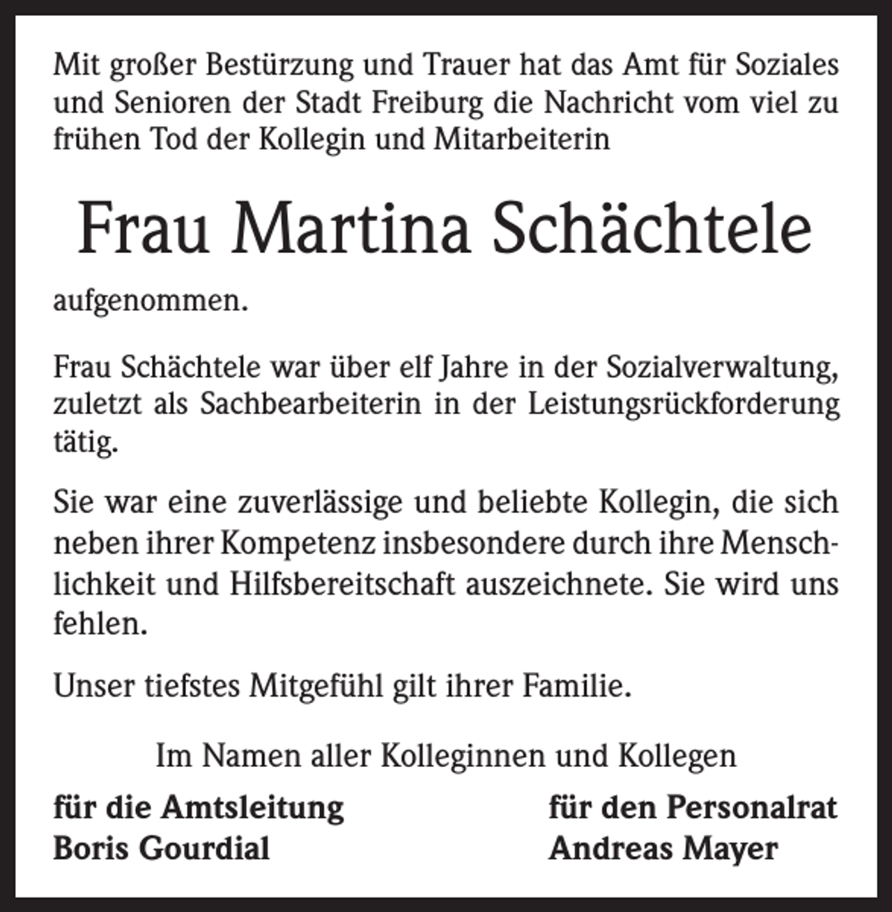 <p>Mit großer Bestürzung und Trauer hat das Amt für Soziales<br />und Senioren der Stadt Freiburg die Nachricht vom viel zu<br />frühen Tod der Kollegin und Mitarbeiterin</p><p>Frau Martina Schächtele<br />aufgenommen.<br />Frau Schächtele war über elf Jahre in der Sozialverwaltung,<br />zuletzt als Sachbearbeiterin in der Leistungsrückforderung<br />tätig.</p><p>Sie war eine zuverlässige und beliebte Kollegin, die sich<br />neben ihrer Kompetenz insbesondere durch ihre Menschlichkeit und Hilfsbereitschaft auszeichnete. Sie wird uns<br />fehlen.<br />Unser tiefstes Mitgefühl gilt ihrer Familie.<br />Im Namen aller Kolleginnen und Kollegen<br />für den Personalrat<br />für die Amtsleitung<br />Andreas Mayer<br />Boris Gourdial</p>